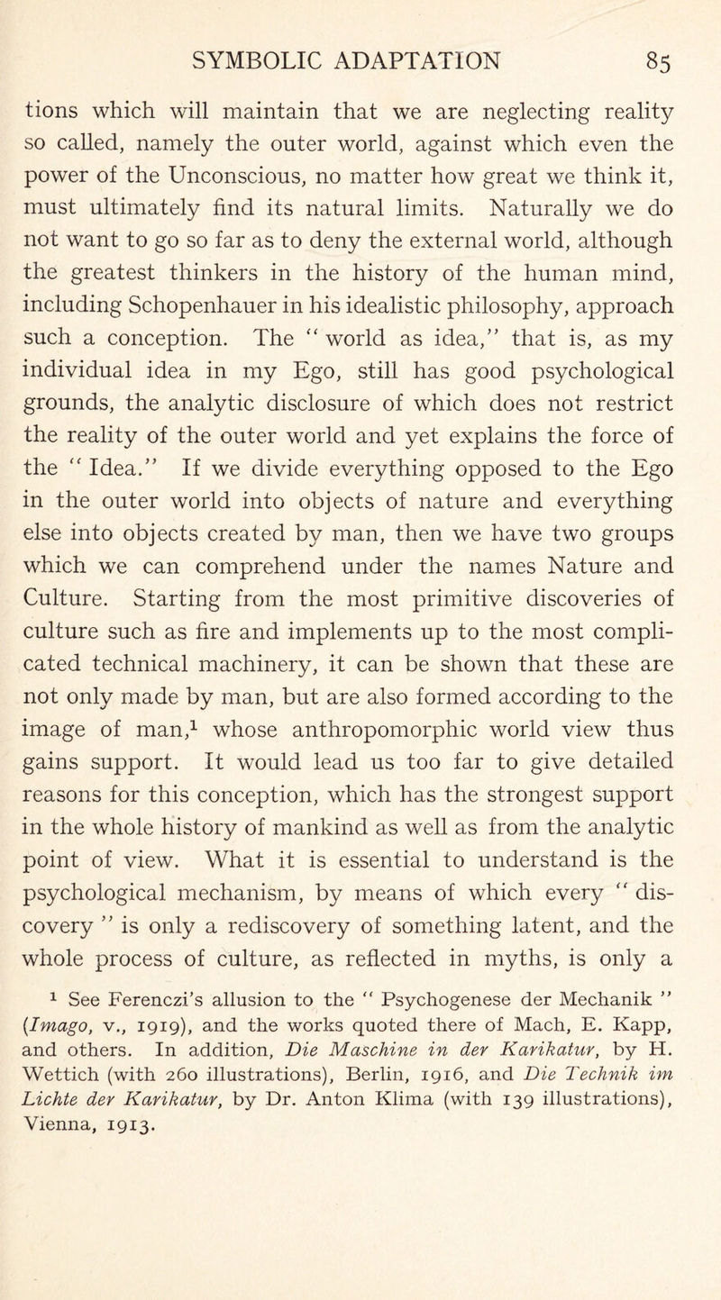 tions which will maintain that we are neglecting reality so called, namely the outer world, against which even the power of the Unconscious, no matter how great we think it, must ultimately find its natural limits. Naturally we do not want to go so far as to deny the external world, although the greatest thinkers in the history of the human mind, including Schopenhauer in his idealistic philosophy, approach such a conception. The “ world as idea/’ that is, as my individual idea in my Ego, still has good psychological grounds, the analytic disclosure of which does not restrict the reality of the outer world and yet explains the force of the “ Idea.” If we divide everything opposed to the Ego in the outer world into objects of nature and everything else into objects created by man, then we have two groups which we can comprehend under the names Nature and Culture. Starting from the most primitive discoveries of culture such as fire and implements up to the most compli¬ cated technical machinery, it can be shown that these are not only made by man, but are also formed according to the image of man,1 whose anthropomorphic world view thus gains support. It would lead us too far to give detailed reasons for this conception, which has the strongest support in the whole history of mankind as well as from the analytic point of view. What it is essential to understand is the psychological mechanism, by means of which every “ dis¬ covery ” is only a rediscovery of something latent, and the whole process of culture, as reflected in myths, is only a 1 See Ferenczi’s allusion to the “ Psychogenese der Mechanik ” {Imago, v., 1919), and the works quoted there of Mach, E. Kapp, and others. In addition, Die Maschine in der Karikatur, by H. Wettich (with 260 illustrations), Berlin, 1916, and Die Technik im Lichte dev Karikatur, by Dr. Anton Klima (with 139 illustrations), Vienna, 1913.