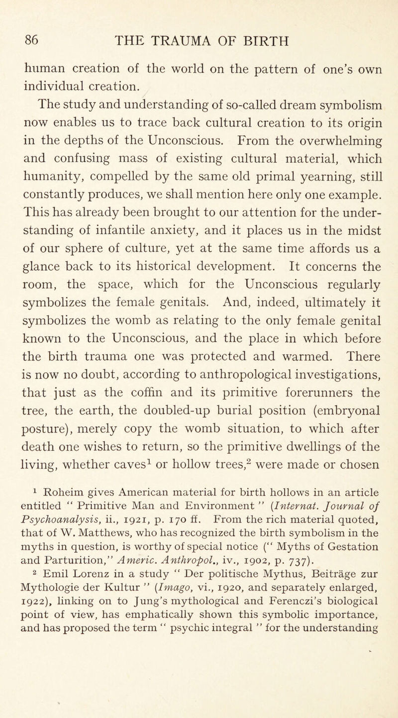 human creation of the world on the pattern of one’s own individual creation. The study and understanding of so-called dream symbolism now enables us to trace back cultural creation to its origin in the depths of the Unconscious. From the overwhelming and confusing mass of existing cultural material, which humanity, compelled by the same old primal yearning, still constantly produces, we shall mention here only one example. This has already been brought to our attention for the under¬ standing of infantile anxiety, and it places us in the midst of our sphere of culture, yet at the same time affords us a glance back to its historical development. It concerns the room, the space, which for the Unconscious regularly symbolizes the female genitals. And, indeed, ultimately it symbolizes the womb as relating to the only female genital known to the Unconscious, and the place in which before the birth trauma one was protected and warmed. There is now no doubt, according to anthropological investigations, that just as the coffin and its primitive forerunners the tree, the earth, the doubled-up burial position (embryonal posture), merely copy the womb situation, to which after death one wishes to return, so the primitive dwellings of the living, whether caves1 or hollow trees,2 were made or chosen 1 Roheim gives American material for birth hollows in an article entitled “ Primitive Man and Environment ” (Internat. Journal of Psychoanalysis, ii., 1921, p. 170 ff. From the rich material quoted, that of W. Matthews, who has recognized the birth symbolism in the myths in question, is worthy of special notice (“ Myths of Gestation and Parturition,” Americ. Anthropol., iv., 1902, p. 737). 2 Emil Lorenz in a study “ Der politische My thus, Beitrage zur Mythologie der Kultur ” {Imago, vi., 1920, and separately enlarged, 1922), linking on to Jung’s mythological and Ferenczi’s biological point of view, has emphatically shown this symbolic importance, and has proposed the term “ psychic integral ” for the understanding