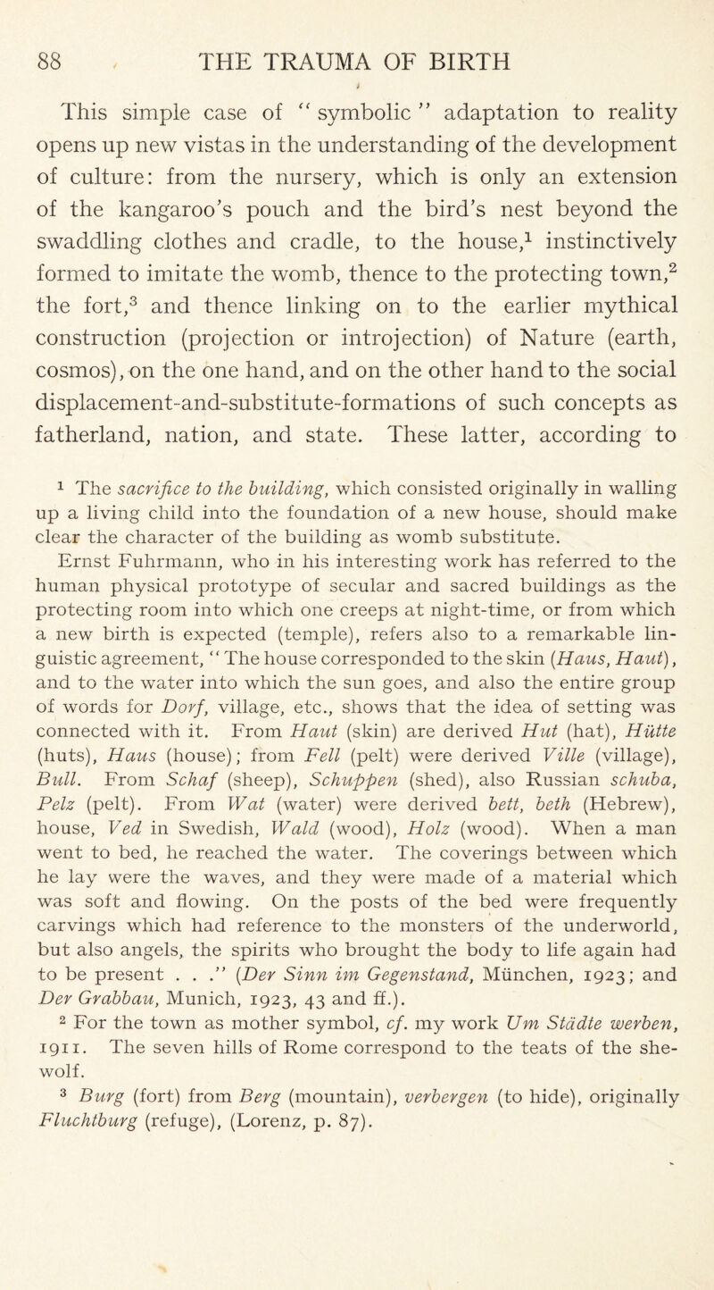 This simple case of “ symbolic ” adaptation to reality opens up new vistas in the understanding of the development of culture: from the nursery, which is only an extension of the kangaroo’s pouch and the bird’s nest beyond the swaddling clothes and cradle, to the house,1 instinctively formed to imitate the womb, thence to the protecting town,2 the fort,3 and thence linking on to the earlier mythical construction (projection or introjection) of Nature (earth, cosmos), on the one hand, and on the other hand to the social displacement-and-substitute-formations of such concepts as fatherland, nation, and state. These latter, according to 1 The sacrifice to the building, which consisted originally in walling up a living child into the foundation of a new house, should make clear the character of the building as womb substitute. Ernst Fuhrmann, who in his interesting work has referred to the human physical prototype of secular and sacred buildings as the protecting room into which one creeps at night-time, or from which a new birth is expected (temple), refers also to a remarkable lin¬ guistic agreement, “ The house corresponded to the skin (Haus, Haut), and to the water into which the sun goes, and also the entire group of words for Dorf, village, etc., shows that the idea of setting was connected with it. From Haut (skin) are derived Hut (hat), Hutte (huts), Haus (house); from Fell (pelt) were derived Ville (village), Bull. From Schaf (sheep), Schuppen (shed), also Russian schuba, Pelz (pelt). From Wat (water) were derived bett, beth (Hebrew), house, Ved in Swedish, Wald (wood), Holz (wood). When a man went to bed, he reached the water. The coverings between which he lay were the waves, and they were made of a material which was soft and flowing. On the posts of the bed were frequently carvings which had reference to the monsters of the underworld, but also angels, the spirits who brought the body to life again had to be present . . (Der Sinn im Gegenstand, Munchen, 1923; and Her Grabbau, Munich, 1923, 43 and ff.). 2 For the town as mother symbol, cf. my work Um Stadte werben, 1911. The seven hills of Rome correspond to the teats of the she- wolf. 3 Burg (fort) from Berg (mountain), verbergen (to hide), originally Fluchtburg (refuge), (Lorenz, p. 87).