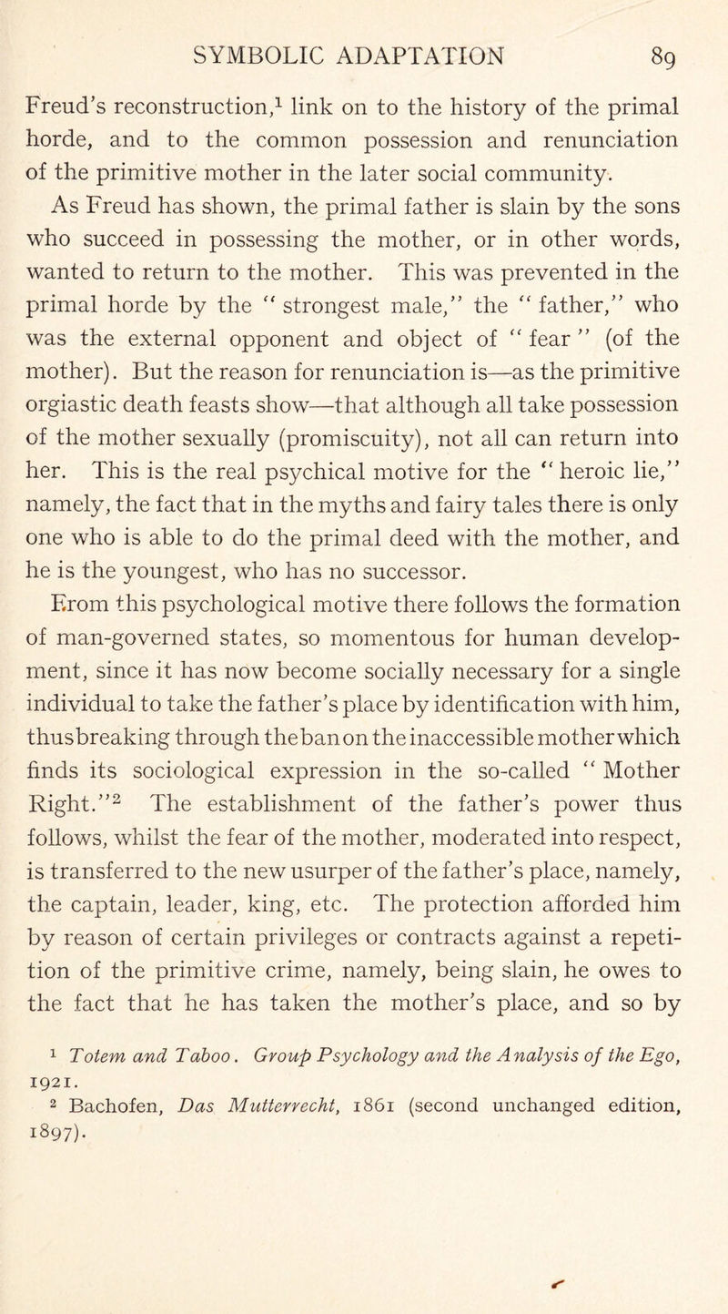 Freud's reconstruction,1 link on to the history of the primal horde, and to the common possession and renunciation of the primitive mother in the later social community. As Freud has shown, the primal father is slain by the sons who succeed in possessing the mother, or in other words, wanted to return to the mother. This was prevented in the primal horde by the strongest male, the “ father, who was the external opponent and object of “ fear  (of the mother). But the reason for renunciation is—as the primitive orgiastic death feasts show—that although all take possession of the mother sexually (promiscuity), not all can return into her. This is the real psychical motive for the “ heroic lie, namely, the fact that in the myths and fairy tales there is only one who is able to do the primal deed with the mother, and he is the youngest, who has no successor. From this psychological motive there follows the formation of man-governed states, so momentous for human develop¬ ment, since it has now become socially necessary for a single individual to take the father’s place by identification with him, thusbreaking through theban on the inaccessible mother which finds its sociological expression in the so-called “ Mother Right.2 The establishment of the father's power thus follows, whilst the fear of the mother, moderated into respect, is transferred to the new usurper of the father's place, namely, the captain, leader, king, etc. The protection afforded him by reason of certain privileges or contracts against a repeti¬ tion of the primitive crime, namely, being slain, he owes to the fact that he has taken the mother's place, and so by 1 Totem and Taboo. Group Psychology and the Analysis of the Ego, 1921. 2 Bachofen, Das Mutterrecht, 1861 (second unchanged edition, 1897).