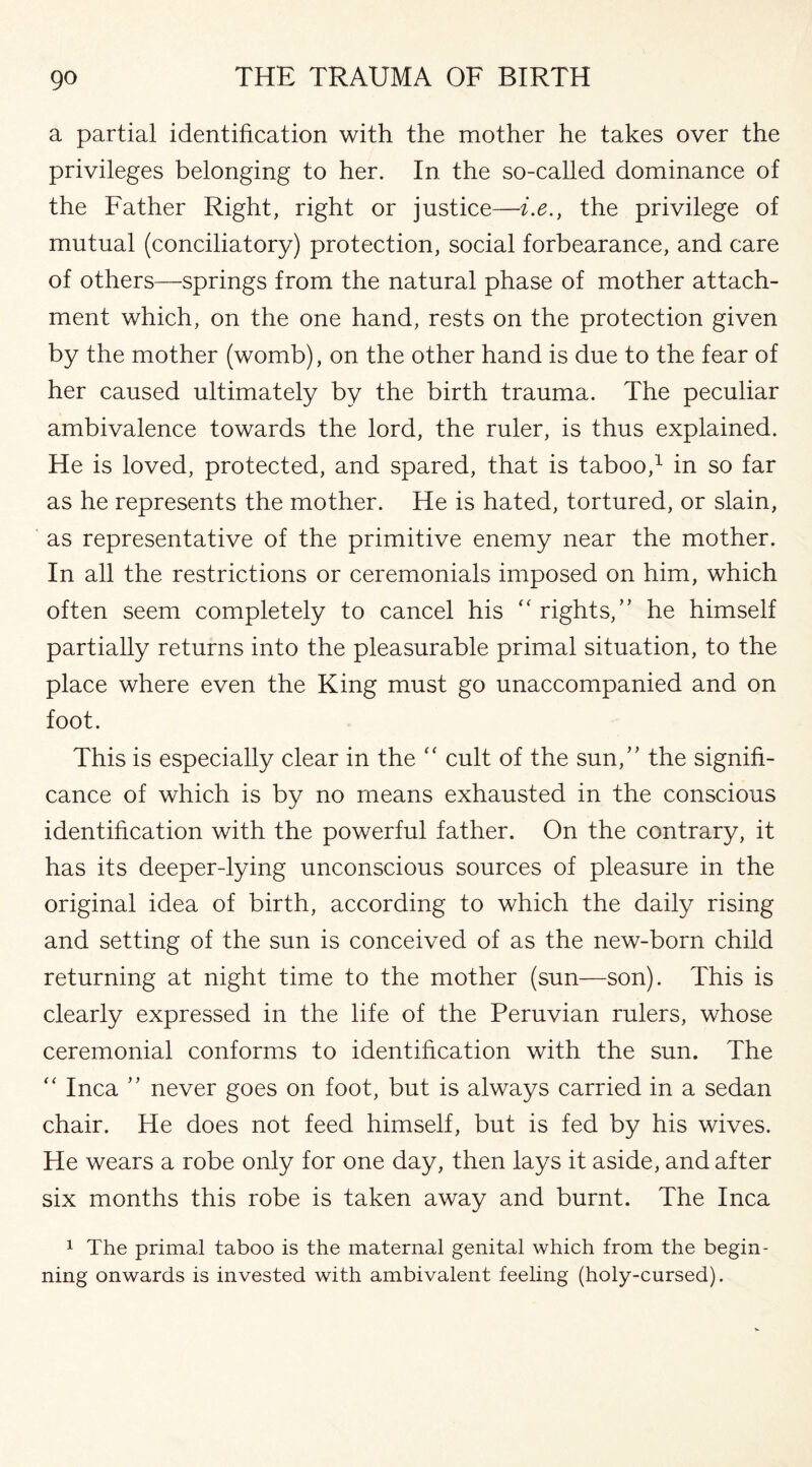 a partial identification with the mother he takes over the privileges belonging to her. In the so-called dominance of the Father Right, right or justice—i.e., the privilege of mutual (conciliatory) protection, social forbearance, and care of others—springs from the natural phase of mother attach¬ ment which, on the one hand, rests on the protection given by the mother (womb), on the other hand is due to the fear of her caused ultimately by the birth trauma. The peculiar ambivalence towards the lord, the ruler, is thus explained. He is loved, protected, and spared, that is taboo,1 in so far as he represents the mother. He is hated, tortured, or slain, as representative of the primitive enemy near the mother. In all the restrictions or ceremonials imposed on him, which often seem completely to cancel his “ rights,” he himself partially returns into the pleasurable primal situation, to the place where even the King must go unaccompanied and on foot. This is especially clear in the “ cult of the sun,” the signifi¬ cance of which is by no means exhausted in the conscious identification with the powerful father. On the contrary, it has its deeper-lying unconscious sources of pleasure in the original idea of birth, according to which the daily rising and setting of the sun is conceived of as the new-born child returning at night time to the mother (sun—son). This is clearly expressed in the life of the Peruvian rulers, whose ceremonial conforms to identification with the sun. The “ Inca ” never goes on foot, but is always carried in a sedan chair. He does not feed himself, but is fed by his wives. He wears a robe only for one day, then lays it aside, and after six months this robe is taken away and burnt. The Inca 1 The primal taboo is the maternal genital which from the begin¬ ning onwards is invested with ambivalent feeling (holy-cursed).