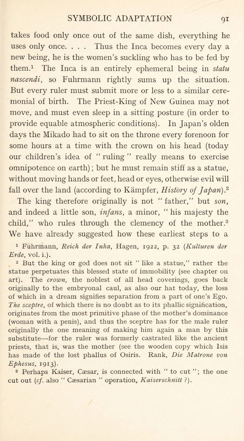 takes food only once out of the same dish, everything he uses only once. . . . Thus the Inca becomes every day a new being, he is the women’s suckling who has to be fed by them.1 The Inca is an entirely ephemeral being in statu nascendi, so Fuhrmann rightly sums up the situation. But every ruler must submit more or less to a similar cere¬ monial of birth. The Priest-King of New Guinea may not move, and must even sleep in a sitting posture (in order to provide equable atmospheric conditions). In Japan’s olden days the Mikado had to sit on the throne every forenoon for some hours at a time with the crown on his head (today our children’s idea of “ ruling ” really means to exercise omnipotence on earth); but he must remain stiff as a statue, without moving hands or feet, head or eyes, otherwise evil will fall over the land (according to Kampfer, History of Japan).2 The king therefore originally is not “ father,” but son, and indeed a little son, infans, a minor, “ his majesty the child,” who rules through the clemency of the mother.3 We have already suggested how these earliest steps to a 1 Fuhrmann, Reich der Inka, Hagen, 1922, p. 32 (Kulturen der Erde, vol. i.). 2 But the king or god does not sit  like a statue,” rather the statue perpetuates this blessed state of immobility (see chapter on art). The crown, the noblest of all head coverings, goes back originally to the embryonal caul, as also our hat today, the loss of which in a dream signifies separation from a part of one's Ego. The sceptre, of which there is no doubt as to its phallic signification, originates from the most primitive phase of the mother’s dominance (woman with a penis), and thus the sceptre has for the male ruler originally the one meaning of making him again a man by this substitute—for the ruler was formerly castrated like the ancient priests, that is, was the mother (see the wooden copy which Isis has made of the lost phallus of Osiris. Rank, Die Matrone von Ephesus, 1913). 3 Perhaps Kaiser, Caesar, is connected with  to cut ”; the one cut out (cf. also “ Caesarian ” operation, Kaiserschriitt ?).