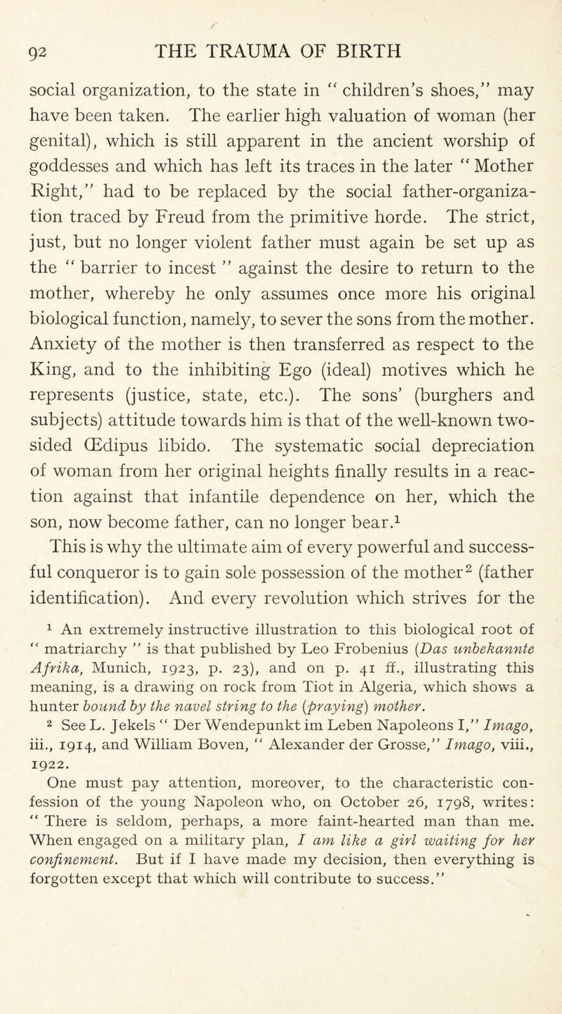 S’ 92 THE TRAUMA OF BIRTH social organization, to the state in “ children’s shoes,” may have been taken. The earlier high valuation of woman (her genital), which is still apparent in the ancient worship of goddesses and which has left its traces in the later “ Mother Right,” had to be replaced by the social father-organiza¬ tion traced by Freud from the primitive horde. The strict, just, but no longer violent father must again be set up as the “ barrier to incest ” against the desire to return to the mother, whereby he only assumes once more his original biological function, namely, to sever the sons from the mother. Anxiety of the mother is then transferred as respect to the King, and to the inhibiting Ego (ideal) motives which he represents (justice, state, etc.). The sons’ (burghers and subjects) attitude towards him is that of the well-known two- sided (Edipus libido. The systematic social depreciation of woman from her original heights finally results in a reac¬ tion against that infantile dependence on her, which the son, now become father, can no longer bear.1 This is why the ultimate aim of every powerful and success¬ ful conqueror is to gain sole possession of the mother2 (father identification). And every revolution which strives for the 1 An extremely instructive illustration to this biological root of “ matriarchy ” is that published by Leo Frobenius (Das unbekannte Afrika, Munich, 1923, p. 23), and on p. 41 fh, illustrating this meaning, is a drawing on rock from Tiot in Algeria, which shows a hunter bound by the navel string to the (praying) mother. 2 See L. Jekels “ Der Wendepunkt im Leben Napoleons I,” Imago, iii., 1914, and William Boven, “ Alexander der Grosse,” Imago, viii., 1922. One must pay attention, moreover, to the characteristic con¬ fession of the young Napoleon who, on October 26, 1798, writes: “ There is seldom, perhaps, a more faint-hearted man than me. When engaged on a military plan, I am like a girl waiting for her confinement. But if I have made my decision, then everything is forgotten except that which will contribute to success.”