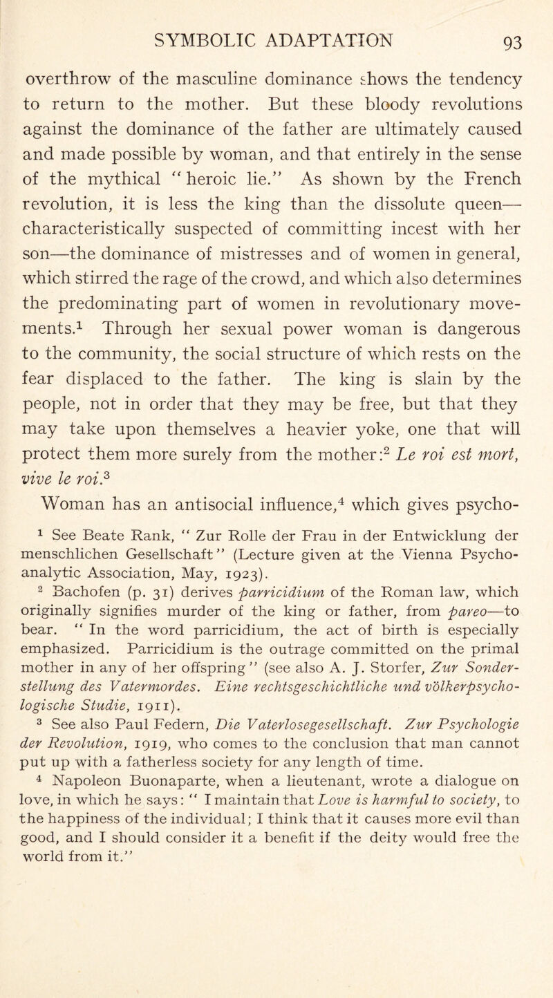 overthrow of the masculine dominance shows the tendency to return to the mother. But these bloody revolutions against the dominance of the father are ultimately caused and made possible by woman, and that entirely in the sense of the mythical “ heroic lie.” As shown by the French revolution, it is less the king than the dissolute queen— characteristically suspected of committing incest with her son—the dominance of mistresses and of women in general, which stirred the rage of the crowd, and which also determines the predominating part of women in revolutionary move¬ ments.1 Through her sexual power woman is dangerous to the community, the social structure of which rests on the fear displaced to the father. The king is slain by the people, not in order that they may be free, but that they may take upon themselves a heavier yoke, one that will protect them more surely from the mother:2 Le roi est mort, vive le roi.3 Woman has an antisocial influence,4 which gives psycho- 1 See Beate Rank, “ Zur Rolle der Frau in der Entwicklung der menschlichen Gesellschaft ” (Lecture given at the Vienna Psycho¬ analytic Association, May, 1923). 2 Bachofen (p. 31) derives parricidium of the Roman law, which originally signifies murder of the king or father, from pareo—to bear. “ In the word parricidium, the act of birth is especially emphasized. Parricidium is the outrage committed on the primal mother in any of her offspring” (see also A. J. Storfer, Zur Sonder- stellung des Vatermordes. Eine rechtsgeschichtliche und v otherpsycho- logische Studie, 1911). 3 See also Paul Federn, Die Vaterlosegesellschaft. Zur Psychologie der Revolution, 1919, who comes to the conclusion that man cannot put up with a fatherless society for any length of time. 4 Napoleon Buonaparte, when a lieutenant, wrote a dialogue on love, in which he says: “ I maintain that Love is harmful to society, to the happiness of the individual; I think that it causes more evil than good, and I should consider it a benefit if the deity would free the world from it.”