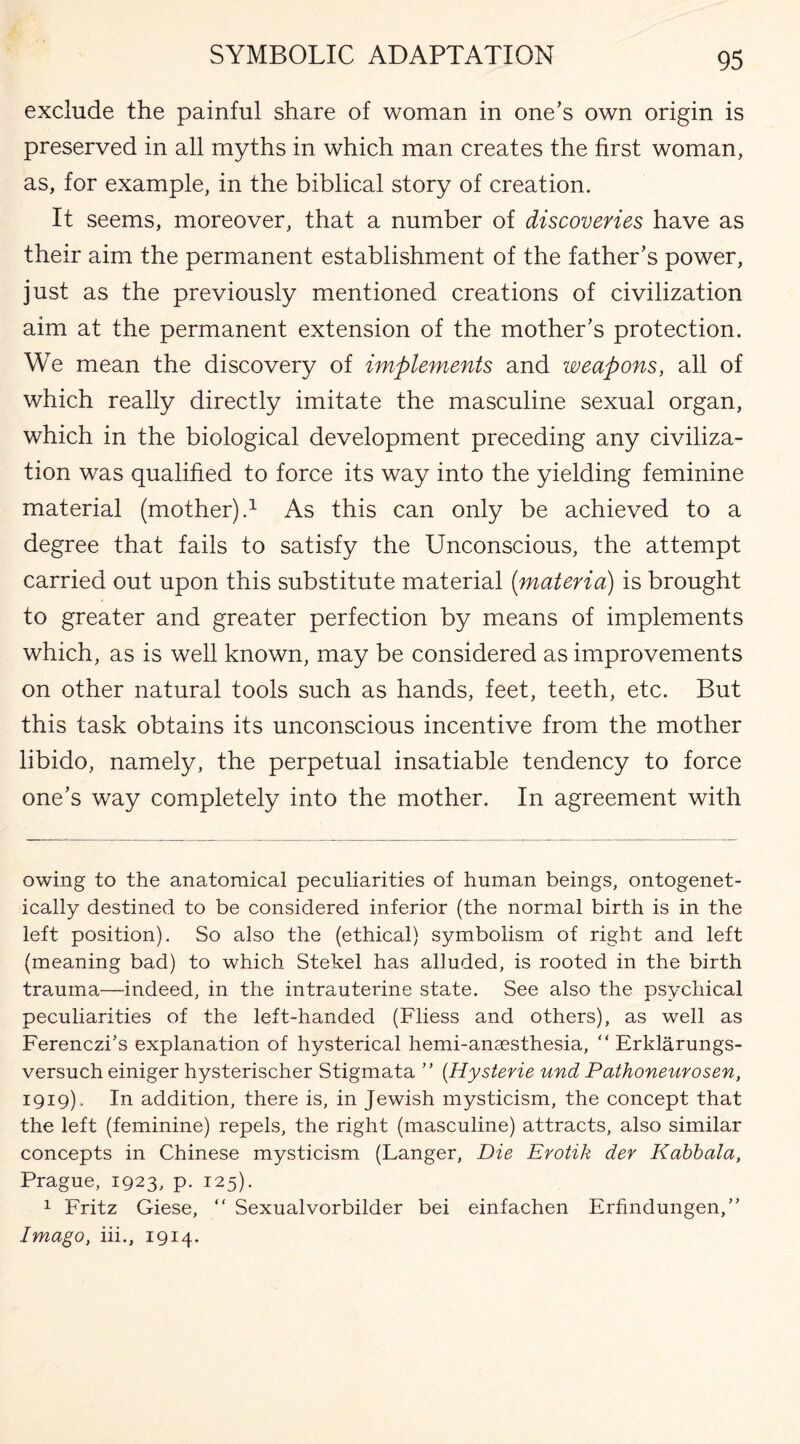 exclude the painful share of woman in one’s own origin is preserved in all myths in which man creates the first woman, as, for example, in the biblical story of creation. It seems, moreover, that a number of discoveries have as their aim the permanent establishment of the father’s power, just as the previously mentioned creations of civilization aim at the permanent extension of the mother’s protection. We mean the discovery of implements and weapons, all of which really directly imitate the masculine sexual organ, which in the biological development preceding any civiliza¬ tion was qualified to force its way into the yielding feminine material (mother).1 As this can only be achieved to a degree that fails to satisfy the Unconscious, the attempt carried out upon this substitute material [materia) is brought to greater and greater perfection by means of implements which, as is well known, may be considered as improvements on other natural tools such as hands, feet, teeth, etc. But this task obtains its unconscious incentive from the mother libido, namely, the perpetual insatiable tendency to force one’s way completely into the mother. In agreement with owing to the anatomical peculiarities of human beings, ontogenet- ically destined to be considered inferior (the normal birth is in the left position). So also the (ethical) symbolism of right and left (meaning bad) to which Stekel has alluded, is rooted in the birth trauma—indeed, in the intrauterine state. See also the psychical peculiarities of the left-handed (Fliess and others), as well as Ferenczbs explanation of hysterical hemi-anaesthesia, “ Erklarungs- versuch einiger hysterischer Stigmata ” (Hysterie und Pathoneurosen, 1919). In addition, there is, in Jewish mysticism, the concept that the left (feminine) repels, the right (masculine) attracts, also similar concepts in Chinese mysticism (Langer, Die Erotik dev Kabbala, Prague, 1923, p. 125). 1 Fritz Giese, “ Sexualvorbilder bei einfachen Erfindungen,” Imago, iii., 1914.