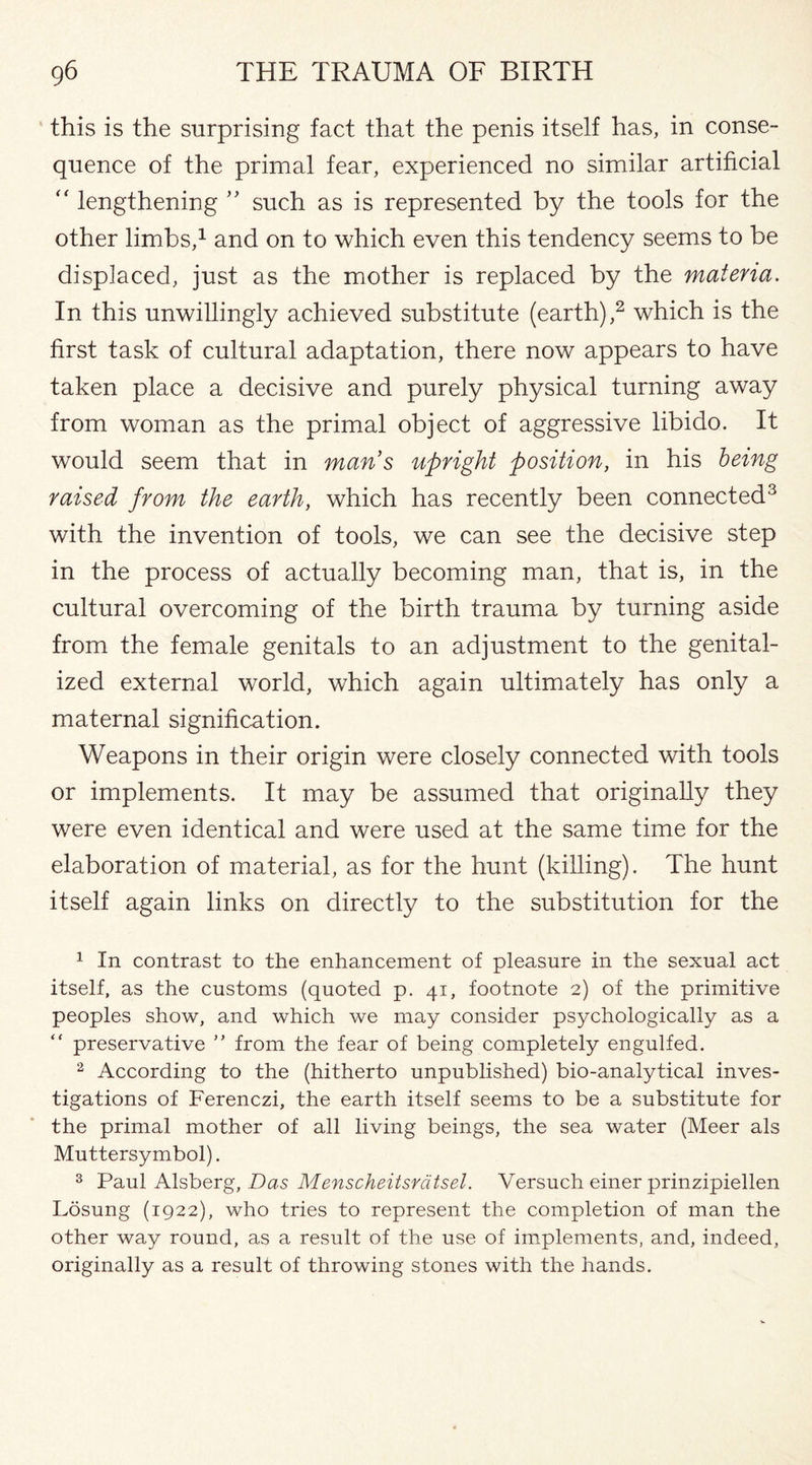 this is the surprising fact that the penis itself has, in conse¬ quence of the primal fear, experienced no similar artificial “ lengthening ” such as is represented by the tools for the other limbs,1 and on to which even this tendency seems to be displaced, just as the mother is replaced by the materia. In this unwillingly achieved substitute (earth),2 which is the first task of cultural adaptation, there now appears to have taken place a decisive and purely physical turning away from woman as the primal object of aggressive libido. It would seem that in mans upright position, in his being raised from the earth, which has recently been connected3 with the invention of tools, we can see the decisive step in the process of actually becoming man, that is, in the cultural overcoming of the birth trauma by turning aside from the female genitals to an adjustment to the genital- ized external world, which again ultimately has only a maternal signification. Weapons in their origin were closely connected with tools or implements. It may be assumed that originally they were even identical and were used at the same time for the elaboration of material, as for the hunt (killing). The hunt itself again links on directly to the substitution for the 1 In contrast to the enhancement of pleasure in the sexual act itself, as the customs (quoted p. 41, footnote 2) of the primitive peoples show, and which we may consider psychologically as a “ preservative ” from the fear of being completely engulfed. 2 According to the (hitherto unpublished) bio-analytical inves¬ tigations of Ferenczi, the earth itself seems to be a substitute for the primal mother of all living beings, the sea water (Meer als Muttersymbol). 3 Paul Alsberg, Das Menscheitsvatsel. Versuch einer prinzipiellen Losung (1922), who tries to represent the completion of man the other way round, as a result of the use of implements, and, indeed, originally as a result of throwing stones with the hands.