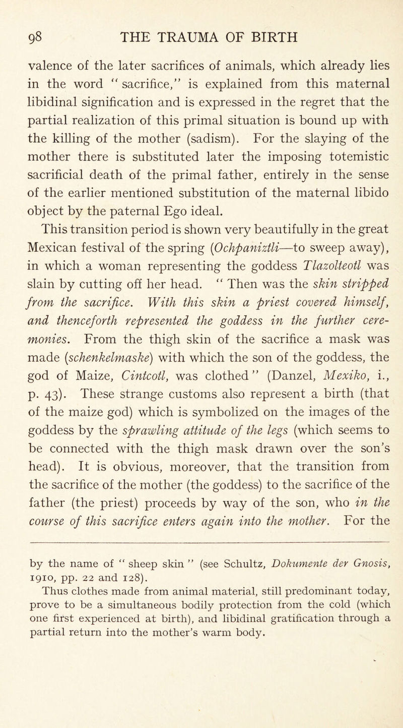 valence of the later sacrifices of animals, which already lies in the word “ sacrifice,’’ is explained from this maternal libidinal signification and is expressed in the regret that the partial realization of this primal situation is bound up with the killing of the mother (sadism). For the slaying of the mother there is substituted later the imposing totemistic sacrificial death of the primal father, entirely in the sense of the earlier mentioned substitution of the maternal libido object by the paternal Ego ideal. This transition period is shown very beautifully in the great Mexican festival of the spring (<Ochpaniztli—to sweep away), in which a woman representing the goddess Tlazolteotl was slain by cutting off her head. “ Then was the skin stripped from the sacrifice. With this skin a priest covered himself, and thenceforth represented the goddess in the further cere¬ monies. From the thigh skin of the sacrifice a mask was made (schenkelmaske) with which the son of the goddess, the god of Maize, Cintcotl, was clothed” (Danzel, Mexiko, i., p. 43). These strange customs also represent a birth (that of the maize god) which is symbolized on the images of the goddess by the sprawling attitude of the legs (which seems to be connected with the thigh mask drawn over the son’s head). It is obvious, moreover, that the transition from the sacrifice of the mother (the goddess) to the sacrifice of the father (the priest) proceeds by way of the son, who in the course of this sacrifice enters again into the mother. For the by the name of ” sheep skin ” (see Schultz, Dokumente der Gnosis, 1910, pp. 22 and 128). Thus clothes made from animal material, still predominant today, prove to be a simultaneous bodily protection from the cold (which one first experienced at birth), and libidinal gratification through a partial return into the mother’s warm body.