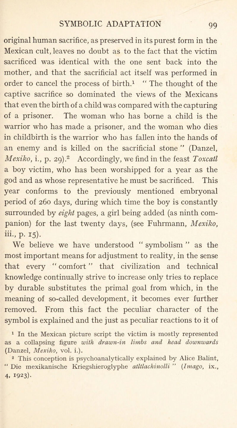 original human sacrifice, as preserved in its purest form in the Mexican cult, leaves no doubt as to the fact that the victim sacrificed was identical with the one sent back into the mother, and that the sacrificial act itself was performed in order to cancel the process of birth.1 “ The thought of the captive sacrifice so dominated the views of the Mexicans that even the birth of a child was compared with the capturing of a prisoner. The woman who has borne a child is the warrior who has made a prisoner, and the woman who dies in childbirth is the warrior who has fallen into the hands of an enemy and is killed on the sacrificial stone ” (Danzel, Mexiko, i., p. 29).2 Accordingly, we find in the feast Toxcatl a boy victim, who has been worshipped for a year as the god and as whose representative he must be sacrificed. This year conforms to the previously mentioned embryonal period of 260 days, during which time the boy is constantly surrounded by eight pages, a girl being added (as ninth com¬ panion) for the last twenty days, (see Fuhrmann, Mexiko, iii., p. 15). We believe we have understood  symbolism ” as the most important means for adjustment to reality, in the sense that every “ comfort ” that civilization and technical knowledge continually strive to increase only tries to replace by durable substitutes the primal goal from which, in the meaning of so-called development, it becomes ever further removed. From this fact the peculiar character of the symbol is explained and the just as peculiar reactions to it of 1 In the Mexican picture script the victim is mostly represented as a collapsing figure with drawn-in limbs and head downwards (Danzel, Mexiko, vol. i.). 2 This conception is psychoanalytically explained by Alice Balint, “ Die mexikanische Kriegshieroglyphe atltlachinolli ” [Imago, ix., 4> 1923).