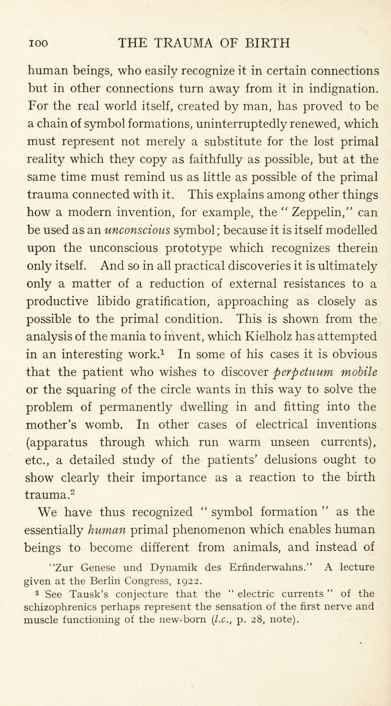 human beings, who easily recognize it in certain connections but in other connections turn away from it in indignation. For the real world itself, created by man, has proved to be a chain of symbol formations, uninterruptedly renewed, which must represent not merely a substitute for the lost primal reality which they copy as faithfully as possible, but at the same time must remind us as little as possible of the primal trauma connected with it. This explains among other things how a modern invention, for example, the “ Zeppelin/’ can be used as an unconscious symbol; because it is itself modelled upon the unconscious prototype which recognizes therein only itself. And so in all practical discoveries it is ultimately only a matter of a reduction of external resistances to a productive libido gratification, approaching as closely as possible to the primal condition. This is shown from the analysis of the mania to invent, which Kielholz has attempted in an interesting work.1 In some of his cases it is obvious that the patient who wishes to discover perpetuum mobile or the squaring of the circle wants in this way to solve the problem of permanently dwelling in and fitting into the mother’s womb. In other cases of electrical inventions (apparatus through which run warm unseen currents), etc., a detailed study of the patients’ delusions ought to show clearly their importance as a reaction to the birth trauma.2 We have thus recognized “ symbol formation ” as the essentially human primal phenomenon which enables human beings to become different from animals, and instead of “Zur Genese und Dynamik des Erfinderwahns.” A lecture given at the Berlin Congress, 1922. 2 See Tausk’s conjecture that the “ electric currents  of the schizophrenics perhaps represent the sensation of the first nerve and muscle functioning of the new-born (l.c., p. 28, note).