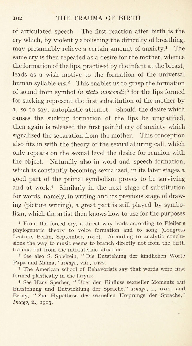 of articulated speech. The first reaction after birth is the cry which, by violently abolishing the difficulty of breathing, may presumably relieve a certain amount of anxiety.1 The same cry is then repeated as a desire for the mother, whence the formation of the lips, practised by the infant at the breast, leads as a wish motive to the formation of the universal human syllable ma2 This enables us to grasp the formation of sound from symbol in statu nascendi;3 for the lips formed for sucking represent the first substitution of the mother by a, so to say, autoplastic attempt. Should the desire which causes the sucking formation of the lips be ungratified, then again is released the first painful cry of anxiety which signalized the separation from the mother. This conception also fits in with the theory of the sexual alluring call, which only repeats on the sexual level the desire for reunion with the object. Naturally also in word and speech formation, which is constantly becoming sexualized, in its later stages a good part of the primal symbolism proves to be surviving and at work.4 Similarly in the next stage of substitution for words, namely, in writing and its previous stage of draw¬ ing (picture writing), a great part is still played by symbo¬ lism, which the artist then knows how to use for the purposes 1 From the forced cry, a direct way leads according to Pfeifer’s phylogenetic theory to voice formation and to song (Congress Lecture, Berlin, September, 1922). According to analytic conclu¬ sions the way to music seems to branch directly not from the birth trauma but from the intrauterine situation. 2 See also S. Spielrein, “ Die Entstehung der kindlichen Worte Papa und Mama,” Imago, viii., 1922. 3 The American school of Behavorists say that words were first formed plastically in the larynx. 4 See Hans Sperber, “ Uber den Einfluss sexueller Momente auf Entstehung und Entwicklung der Sprache,” Imago, i., 1912; and Berny, “ Zur Hypothese des sexuellen Ursprungs der Sprache,” Imago, ii., 1913.