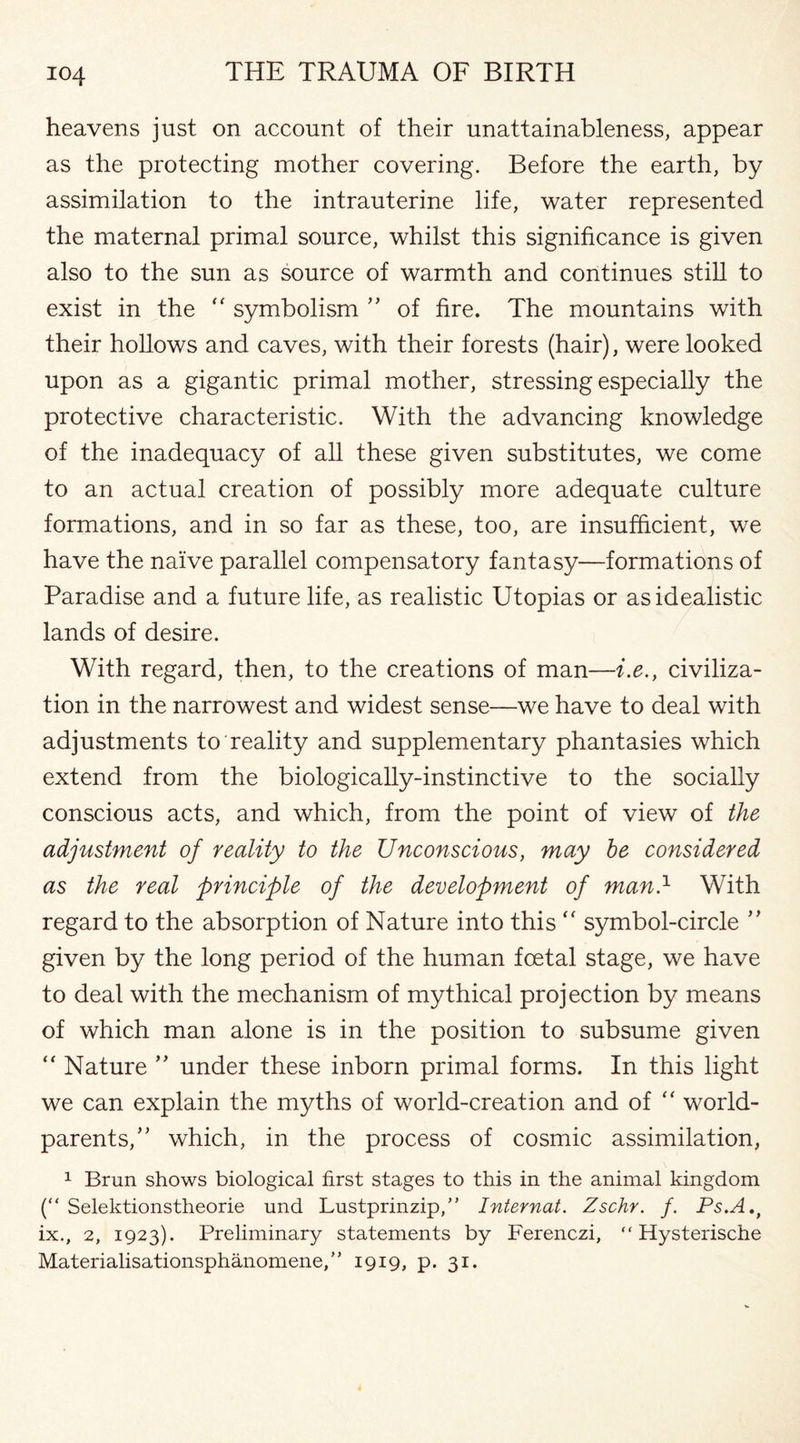 heavens just on account of their unattainableness, appear as the protecting mother covering. Before the earth, by assimilation to the intrauterine life, water represented the maternal primal source, whilst this significance is given also to the sun as source of warmth and continues still to exist in the “ symbolism ” of fire. The mountains with their hollows and caves, with their forests (hair), were looked upon as a gigantic primal mother, stressing especially the protective characteristic. With the advancing knowledge of the inadequacy of all these given substitutes, we come to an actual creation of possibly more adequate culture formations, and in so far as these, too, are insufficient, we have the naive parallel compensatory fantasy—formations of Paradise and a future life, as realistic Utopias or as idealistic lands of desire. With regard, then, to the creations of man—i.e., civiliza¬ tion in the narrowest and widest sense—we have to deal with adjustments to reality and supplementary phantasies which extend from the biologically-instinctive to the socially conscious acts, and which, from the point of view of the adjustment of reality to the Unconscious, may be considered as the real principle of the development of man.1 With regard to the absorption of Nature into this “ symbol-circle ” given by the long period of the human foetal stage, we have to deal with the mechanism of mythical projection by means of which man alone is in the position to subsume given “ Nature ” under these inborn primal forms. In this light we can explain the myths of world-creation and of “ world- parents/' which, in the process of cosmic assimilation, 1 Brun shows biological first stages to this in the animal kingdom (“ Selektionstheorie und Lustprinzip,” Internat. Zschr. f. Ps.A.t ix., 2, 1923). Preliminary statements by Ferenczi, “ Hysterische Materialisationsphanomene,” 1919, p. 31.