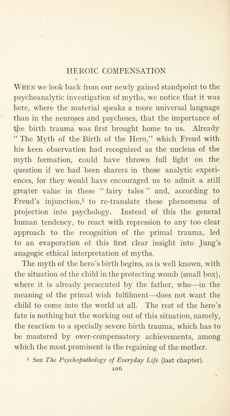 When we look back from our newly gained standpoint to the psychoanalytic investigation of myths, we notice that it was here, where the material speaks a more universal language than in the neuroses and psychoses, that the importance of the birth trauma was first brought home to us. Already “ The Myth of the Birth of the Hero,” which Freud with his keen observation had recognized as the nucleus of the myth formation, could have thrown full light on the question if we had been sharers in those analytic experi¬ ences, for they would have encouraged us to admit a still greater value in these “ fairy tales ” and, according to Freud’s injunction,1 to re-translate these phenomena of projection into psychology. Instead of this the general human tendency, to react with repression to any too clear approach to the recognition of the primal trauma, led to an evaporation of this first clear insight into Jung’s anagogic ethical interpretation of myths. The myth of the hero’s birth begins, as is well known, with the situation of the child in the protecting womb (small box), where it is already persecuted by the father, who—in the meaning of the primal wish fulfilment—does not want the child to come into the world at all. The rest of the hero’s fate is nothing but the working out of this situation, namely, the reaction to a specially severe birth trauma, which has to be mastered by over-compensatory achievements, among which the most prominent is the regaining of the mother. 1 See The Psychopathology of Everyday Life (last chapter).