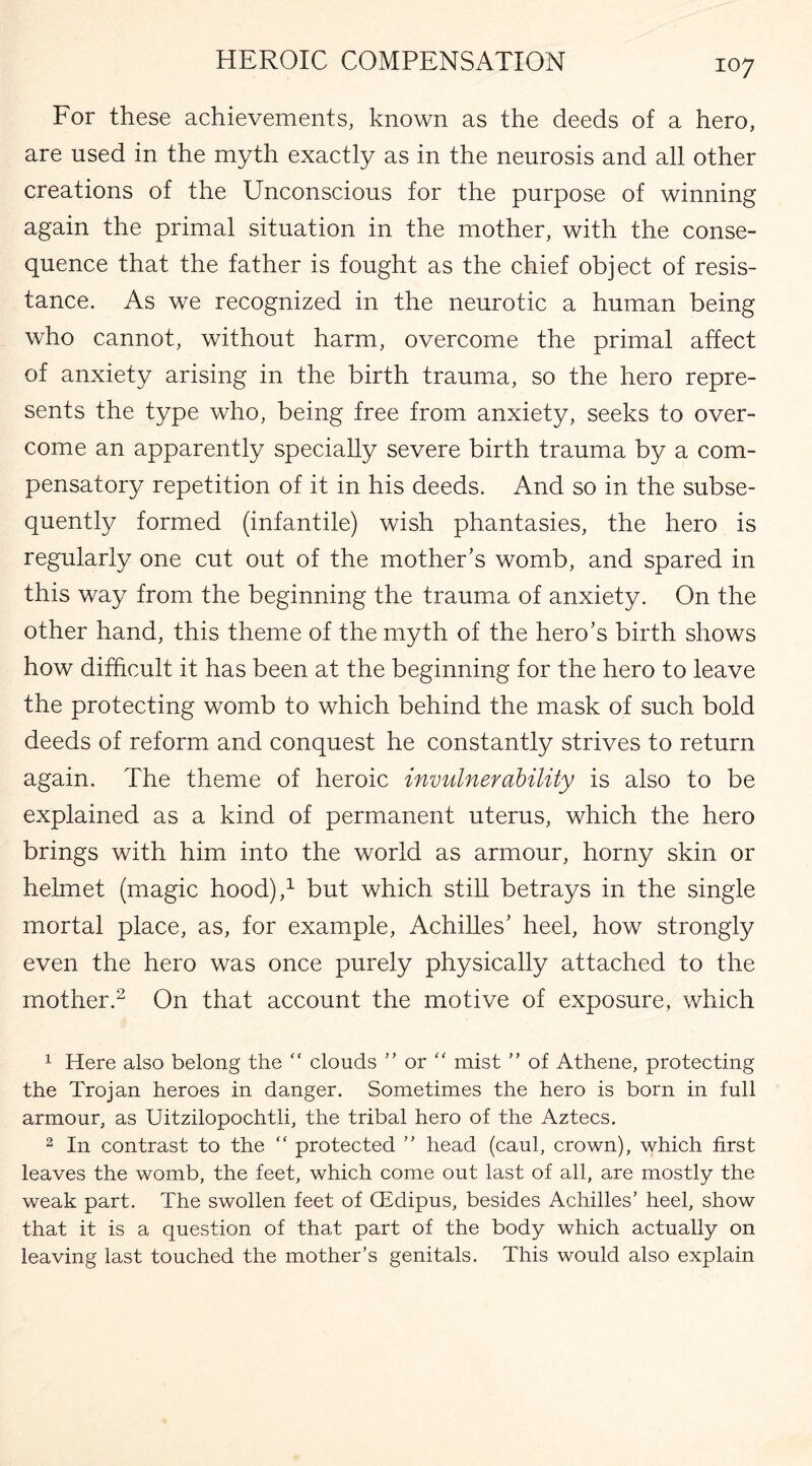 For these achievements, known as the deeds of a hero, are used in the myth exactly as in the neurosis and all other creations of the Unconscious for the purpose of winning again the primal situation in the mother, with the conse¬ quence that the father is fought as the chief object of resis¬ tance. As we recognized in the neurotic a human being who cannot, without harm, overcome the primal affect of anxiety arising in the birth trauma, so the hero repre¬ sents the type who, being free from anxiety, seeks to over¬ come an apparently specially severe birth trauma by a com¬ pensatory repetition of it in his deeds. And so in the subse¬ quently formed (infantile) wish phantasies, the hero is regularly one cut out of the mother’s womb, and spared in this way from the beginning the trauma of anxiety. On the other hand, this theme of the myth of the hero’s birth shows how difficult it has been at the beginning for the hero to leave the protecting womb to which behind the mask of such bold deeds of reform and conquest he constantly strives to return again. The theme of heroic invulnerability is also to be explained as a kind of permanent uterus, which the hero brings with him into the world as armour, horny skin or helmet (magic hood),1 but which still betrays in the single mortal place, as, for example, Achilles’ heel, how strongly even the hero was once purely physically attached to the mother.2 On that account the motive of exposure, which 1 Here also belong the “ clouds ” or “ mist ” of Athene, protecting the Trojan heroes in danger. Sometimes the hero is born in full armour, as Uitzilopochtli, the tribal hero of the Aztecs. 2 In contrast to the “ protected ” head (caul, crown), which first leaves the womb, the feet, which come out last of all, are mostly the weak part. The swollen feet of CEdipus, besides Achilles’ heel, show that it is a question of that part of the body which actually on leaving last touched the mother’s genitals. This would also explain