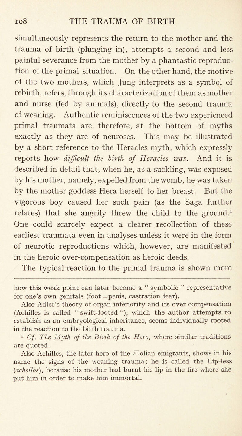 simultaneously represents the return to the mother and the trauma of birth (plunging in), attempts a second and less painful severance from the mother by a phantastic reproduc¬ tion of the primal situation. On the other hand, the motive of the two mothers, which Jung interprets as a symbol of rebirth, refers, through its characterization of them as mother and nurse (fed by animals), directly to the second trauma of weaning. Authentic reminiscences of the two experienced primal traumata are, therefore, at the bottom of myths exactly as they are of neuroses. This may be illustrated by a short reference to the Heracles myth, which expressly reports how difficult the birth of Heracles was. And it is described in detail that, when he, as a suckling, was exposed by his mother, namely, expelled from the womb, he was taken by the mother goddess Hera herself to her breast. But the vigorous boy caused her such pain (as the Saga further relates) that she angrily threw the child to the ground.* 1 One could scarcely expect a clearer recollection of these earliest traumata even in analyses unless it were in the form of neurotic reproductions which, however, are manifested in the heroic over-compensation as heroic deeds. The typical reaction to the primal trauma is shown more how this weak point can later become a “ symbolic ” representative for one’s own genitals (foot = penis, castration fear). Also Adler’s theory of organ inferiority and its over compensation (Achilles is called “ swift-footed ”), which the author attempts to establish as an embryological inheritance, seems individually rooted in the reaction to the birth trauma. 1 Cf. The Myth of the Birth of the Hero, where similar traditions are quoted. Also Achilles, the later hero of the /Eolian emigrants, shows in his name the signs of the weaning trauma; he is called the Lip-less (.acheilos), because his mother had burnt his lip in the fire where she put him in order to make him immortal.