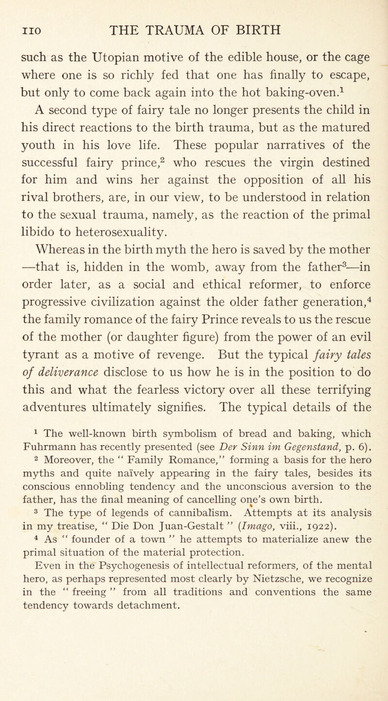 such as the Utopian motive of the edible house, or the cage where one is so richly fed that one has finally to escape, but only to come back again into the hot baking-oven.1 A second type of fairy tale no longer presents the child in his direct reactions to the birth trauma, but as the matured youth in his love life. These popular narratives of the successful fairy prince,2 who rescues the virgin destined for him and wins her against the opposition of all his rival brothers, are, in our view, to be understood in relation to the sexual trauma, namely, as the reaction of the primal libido to heterosexuality. Whereas in the birth myth the hero is saved by the mother —that is, hidden in the womb, away from the father3—in order later, as a social and ethical reformer, to enforce progressive civilization against the older father generation,4 the family romance of the fairy Prince reveals to us the rescue of the mother (or daughter figure) from the power of an evil tyrant as a motive of revenge. But the typical fairy tales of deliverance disclose to us how he is in the position to do this and what the fearless victory over all these terrifying adventures ultimately signifies. The typical details of the 1 The well-known birth symbolism of bread and baking, which Fuhrmann has recently presented (see Der Sinn im Gegenstand, p. 6). 2 Moreover, the “ Family Romance,” forming a basis for the hero myths and quite naively appearing in the fairy tales, besides its conscious ennobling tendency and the unconscious aversion to the father, has the final meaning of cancelling one’s own birth. 3 The type of legends of cannibalism. Attempts at its analysis in my treatise, “ Die Don Juan-Gestalt ” {Imago, viii., 1922). 4 As “ founder of a town ” he attempts to materialize anew the primal situation of the material protection. Even in the Psychogenesis of intellectual reformers, of the mental hero, as perhaps represented most clearly by Nietzsche, we recognize in the “ freeing ” from all traditions and conventions the same tendency towards detachment.
