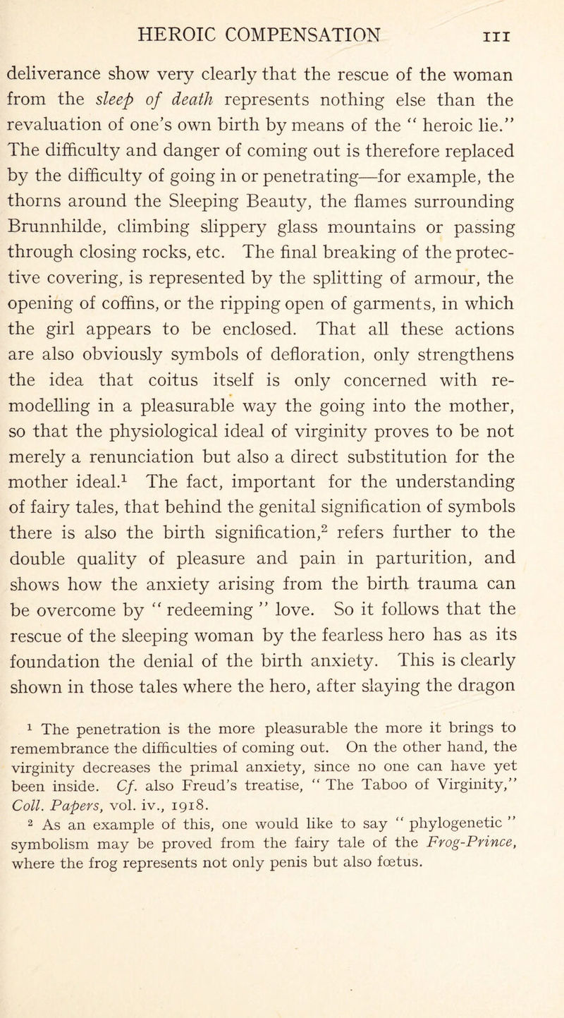 deliverance show very clearly that the rescue of the woman from the sleep of death represents nothing else than the revaluation of one’s own birth by means of the “ heroic lie.” The difficulty and danger of coming out is therefore replaced by the difficulty of going in or penetrating—for example, the thorns around the Sleeping Beauty, the flames surrounding Brunnhilde, climbing slippery glass mountains or passing through closing rocks, etc. The final breaking of the protec¬ tive covering, is represented by the splitting of armour, the opening of coffins, or the ripping open of garments, in which the girl appears to be enclosed. That all these actions are also obviously symbols of defloration, only strengthens the idea that coitus itself is only concerned with re¬ modelling in a pleasurable way the going into the mother, so that the physiological ideal of virginity proves to be not merely a renunciation but also a direct substitution for the mother ideal.1 The fact, important for the understanding of fairy tales, that behind the genital signification of symbols there is also the birth signification,2 refers further to the double quality of pleasure and pain in parturition, and shows how the anxiety arising from the birth trauma can be overcome by “ redeeming ” love. So it follows that the rescue of the sleeping woman by the fearless hero has as its foundation the denial of the birth anxiety. This is clearly shown in those tales where the hero, after slaying the dragon 1 The penetration is the more pleasurable the more it brings to remembrance the difficulties of coming out. On the other hand, the virginity decreases the primal anxiety, since no one can have yet been inside. Cf. also Freud's treatise,  The Taboo of Virginity, Coll. Papers, vol. iv., 1918. 2 As an example of this, one would like to say “ phylogenetic  symbolism may be proved from the fairy tale of the Frog-Prince, where the frog represents not only penis but also foetus.