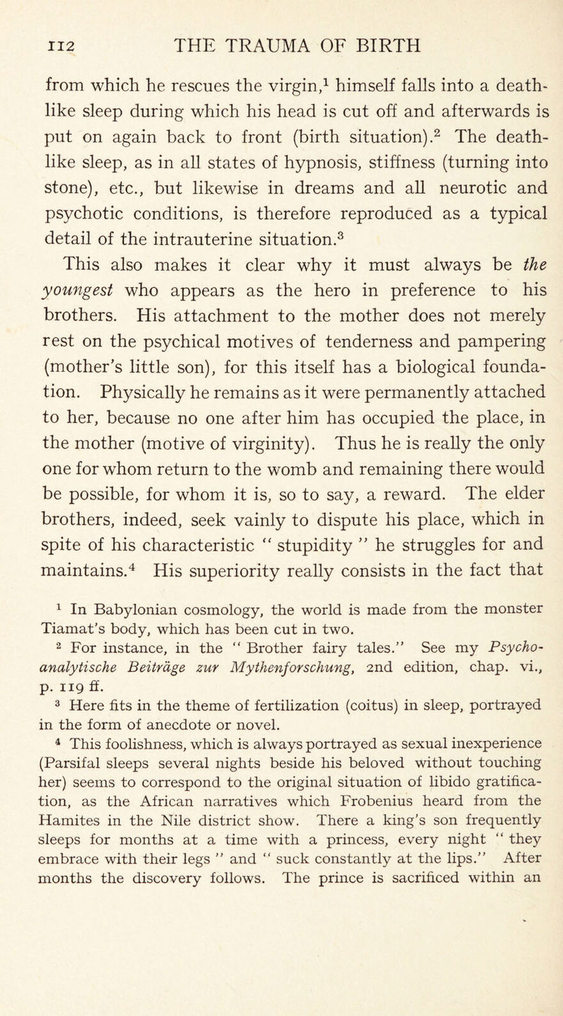 from which he rescues the virgin,1 himself falls into a death¬ like sleep during which his head is cut off and afterwards is put on again back to front (birth situation).2 The death¬ like sleep, as in all states of hypnosis, stiffness (turning into stone), etc., but likewise in dreams and all neurotic and psychotic conditions, is therefore reproduced as a typical detail of the intrauterine situation.3 This also makes it clear why it must always be the youngest who appears as the hero in preference to his brothers. His attachment to the mother does not merely rest on the psychical motives of tenderness and pampering (mother’s little son), for this itself has a biological founda¬ tion. Physically he remains as it were permanently attached to her, because no one after him has occupied the place, in the mother (motive of virginity). Thus he is really the only one for whom return to the womb and remaining there would be possible, for whom it is, so to say, a reward. The elder brothers, indeed, seek vainly to dispute his place, which in spite of his characteristic “ stupidity ” he struggles for and maintains.4 His superiority really consists in the fact that 1 In Babylonian cosmology, the world is made from the monster Tiamat's body, which has been cut in two. 2 For instance, in the “ Brother fairy tales.” See my Psycho~ analytische Beitrage zur Mythenforschung, 2nd edition, chap, vi., p. 119 ff. 3 Here fits in the theme of fertilization (coitus) in sleep, portrayed in the form of anecdote or novel. 4 This foolishness, which is always portrayed as sexual inexperience (Parsifal sleeps several nights beside his beloved without touching her) seems to correspond to the original situation of libido gratifica¬ tion, as the African narratives which Frobenius heard from the Hamites in the Nile district show. There a king’s son frequently sleeps for months at a time with a princess, every night “ they embrace with their legs ” and “ suck constantly at the lips.” After months the discovery follows. The prince is sacrificed within an