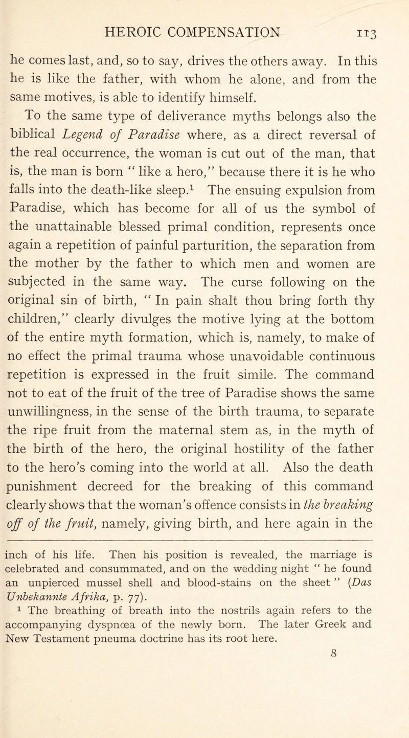 he comes last, and, so to say, drives the others away. In this he is like the father, with whom he alone, and from the same motives, is able to identify himself. To the same type of deliverance myths belongs also the biblical Legend of Paradise where, as a direct reversal of the real occurrence, the woman is cut out of the man, that is, the man is born “ like a hero,” because there it is he who falls into the death-like sleep.* 1 The ensuing expulsion from Paradise, which has become for all of us the symbol of the unattainable blessed primal condition, represents once again a repetition of painful parturition, the separation from the mother by the father to which men and women are subjected in the same way. The curse following on the original sin of birth, “ In pain shalt thou bring forth thy children,” clearly divulges the motive lying at the bottom of the entire myth formation, which is, namely, to make of no effect the primal trauma whose unavoidable continuous repetition is expressed in the fruit simile. The command not to eat of the fruit of the tree of Paradise shows the same unwillingness, in the sense of the birth trauma, to separate the ripe fruit from the maternal stem as, in the myth of the birth of the hero, the original hostility of the father to the hero’s coming into the world at all. Also the death punishment decreed for the breaking of this command clearly shows that the woman’s offence consists in the breaking off of the fruit, namely, giving birth, and here again in the inch of his life. Then his position is revealed, the marriage is celebrated and consummated, and on the wedding night “ he found an unpierced mussel shell and blood-stains on the sheet ” (Das Unbekannte Afrika, p. 77). 1 The breathing of breath into the nostrils again refers to the accompanying dyspnoea of the newly born. The later Greek and New Testament pneuma doctrine has its root here. 8