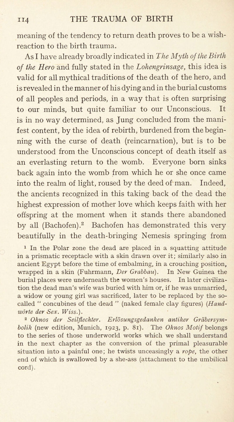 i 14 meaning of the tendency to return death proves to be a wish- reaction to the birth trauma. As I have already broadly indicated in The Myth of the Birth of the Hero and fully stated in the Lohengrinsage, this idea is valid for all mythical traditions of the death of the hero, and is revealed in the manner of his dying and in the burial customs of all peoples and periods, in a way that is often surprising to our minds, but quite familiar to our Unconscious. It is in no way determined, as Jung concluded from the mani¬ fest content, by the idea of rebirth, burdened from the begin¬ ning with the curse of death (reincarnation), but is to be understood from the Unconscious concept of death itself as an everlasting return to the womb. Everyone born sinks back again into the womb from which he or she once came into the realm of light, roused by the deed of'man. Indeed, the ancients recognized in this taking back of the dead the highest expression of mother love which keeps faith with her offspring at the moment when it stands there abandoned by all (Bachofen).2 Bachofen has demonstrated this very beautifully in the death-bringing Nemesis springing from 1 In the Polar zone the dead are placed in a squatting attitude in a prismatic receptacle with a skin drawn over it; similarly also in ancient Egypt before the time of embalming, in a crouching position, wrapped in a skin (Fuhrmann, Der Grabbau). In New Guinea the burial places were underneath the women's houses. In later civiliza¬ tion the dead man's wife was buried with him or, if he was unmarried, a widow or young girl was sacrificed, later to be replaced by the so- called “ concubines of the dead ” (naked female clay figures) (Hand- wdrte der Sex. HTss.). 2 Oknos der Seilflechtev. Erlbsungsgedanken antiker Grdbersym- bolik (new edition, Munich, 1923, p. 81). The Oknos Motif belongs to the series of those underworld works which we shall understand in the next chapter as the conversion of the primal pleasurable situation into a painful one; he twists unceasingly a rope, the other end of which is swallowed by a she-ass (attachment to the umbilical cord).