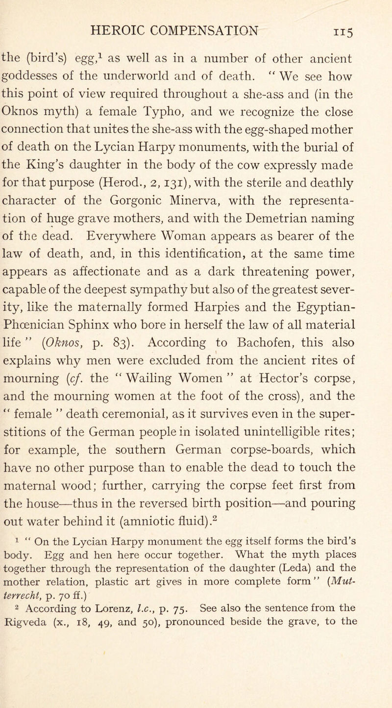 the (bird’s) egg,1 as well as in a number of other ancient goddesses of the underworld and of death.  We see how this point of view required throughout a she-ass and (in the Oknos myth) a female Typho, and we recognize the close connection that unites the she-ass with the egg-shaped mother of death on the Lycian Harpy monuments, with the burial of the King’s daughter in the body of the cow expressly made for that purpose (Herod., 2,131), with the sterile and deathly character of the Gorgonic Minerva, with the representa¬ tion of huge grave mothers, and with the Demetrian naming of the dead. Everywhere Woman appears as bearer of the law of death, and, in this identification, at the same time appears as affectionate and as a dark threatening power, capable of the deepest sympathy but also of the greatest sever¬ ity, like the maternally formed Harpies and the Egyptian- Phoenician Sphinx who bore in herself the law of all material life ” [Oknos, p. 83). According to Bachofen, this also \ explains why men were excluded from the ancient rites of mourning [cf. the “ Wailing Women ” at Hector’s corpse, and the mourning women at the foot of the cross), and the “ female ” death ceremonial, as it survives even in the super¬ stitions of the German people in isolated unintelligible rites; for example, the southern German corpse-boards, which have no other purpose than to enable the dead to touch the maternal wood; further, carrying the corpse feet first from the house—thus in the reversed birth position—and pouring out water behind it (amniotic fluid).2 1  On the Lycian Harpy monument the egg itself forms the bird’s body. Egg and hen here occur together. What the myth places together through the representation of the daughter (Leda) and the mother relation, plastic art gives in more complete form” (Mut- terrecht, p. 70 ff.) 2 According to Lorenz, l.c., p. 75. See also the sentence from the Rigveda (x., 18, 49, and 50), pronounced beside the grave, to the