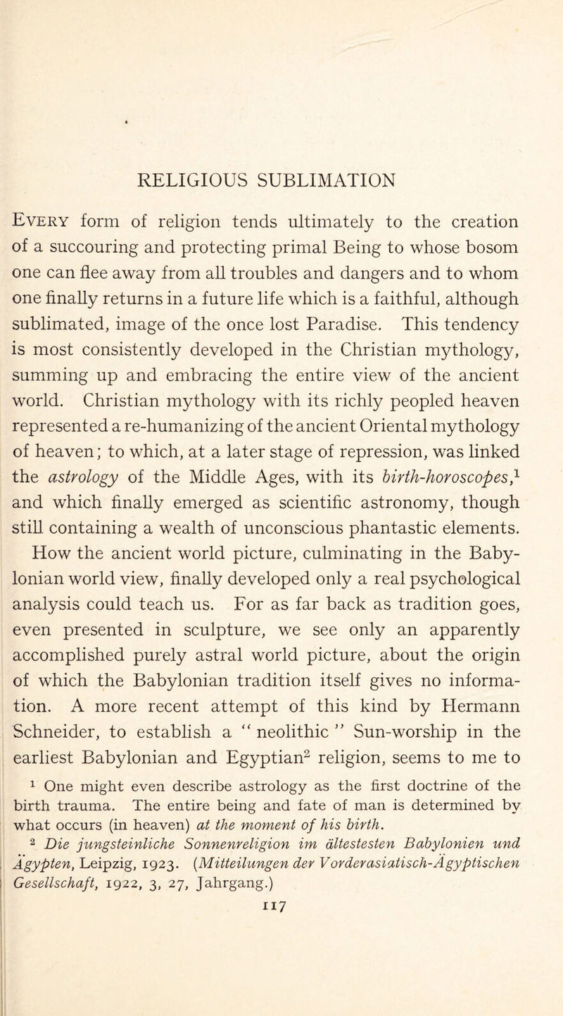 Every form of religion tends ultimately to the creation of a succouring and protecting primal Being to whose bosom one can flee away from all troubles and dangers and to whom one finally returns in a future life which is a faithful, although sublimated, image of the once lost Paradise. This tendency is most consistently developed in the Christian mythology, summing up and embracing the entire view of the ancient world. Christian mythology with its richly peopled heaven represented a re-humanizing of the ancient Oriental mythology of heaven; to which, at a later stage of repression, was linked the astrology of the Middle Ages, with its birth-horoscopesf and which finally emerged as scientific astronomy, though still, containing a wealth of unconscious phantastic elements. How the ancient world picture, culminating in the Baby¬ lonian world view, finally developed only a real psychological analysis could teach us. For as far back as tradition goes, even presented in sculpture, we see only an apparently accomplished purely astral world picture, about the origin of which the Babylonian tradition itself gives no informa¬ tion. A more recent attempt of this kind by Plermann Schneider, to establish a “ neolithic ” Sun-worship in the earliest Babylonian and Egyptian2 religion, seems to me to 1 One might even describe astrology as the first doctrine of the birth trauma. The entire being and fate of man is determined by what occurs (in heaven) at the moment of his birth. 2 Die jungsteinliche Sonnenreligion im altestesten Babylonien und Agypten, Leipzig, 1923. (Mitteilungen der Vorderasiatisch-Agyptischen Gesellschaft, 1922, 3, 27, Jahrgang.) n 7