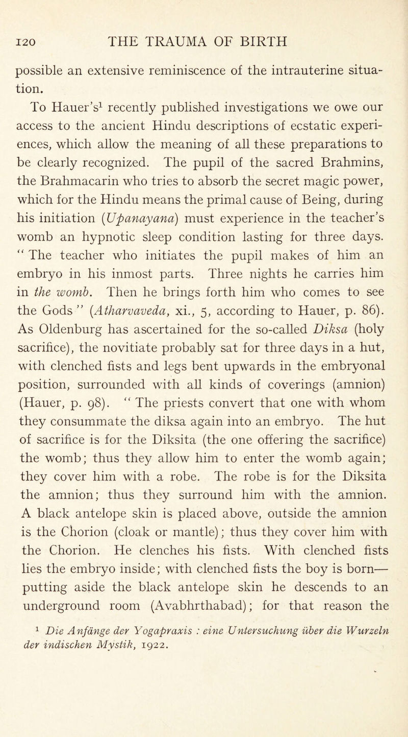 possible an extensive reminiscence of the intrauterine situa¬ tion. To Hauer’s1 recently published investigations we owe our access to the ancient Hindu descriptions of ecstatic experi¬ ences, which allow the meaning of all these preparations to be clearly recognized. The pupil of the sacred Brahmins, the Brahmacarin who tries to absorb the secret magic power, which for the Hindu means the primal cause of Being, during his initiation (Upanayana) must experience in the teacher’s womb an hypnotic sleep condition lasting for three days. “ The teacher who initiates the pupil makes of him an embryo in his inmost parts. Three nights he carries him in the womb. Then he brings forth him who comes to see the Gods ” (.Atharvaveda, xi., 5, according to Hauer, p. 86). As Oldenburg has ascertained for the so-called Diksa (holy sacrifice), the novitiate probably sat for three days in a hut, with clenched fists and legs bent upwards in the embryonal position, surrounded with all kinds of coverings (amnion) (Hauer, p. 98). “ The priests convert that one with whom they consummate the diksa again into an embryo. The hut of sacrifice is for the Diksita (the one offering the sacrifice) the womb; thus they allow him to enter the womb again; they cover him with a robe. The robe is for the Diksita the amnion; thus they surround him with the amnion. A black antelope skin is placed above, outside the amnion is the Chorion (cloak or mantle); thus they cover him with the Chorion. He clenches his fists. With clenched fists lies the embryo inside; with clenched fists the boy is born— putting aside the black antelope skin he descends to an underground room (Avabhrthabad); for that reason the 1 Die Anftinge der Yogapvaxis : eine Untersuchung uber die Wurzeln dev indischen Mystik, 1922.