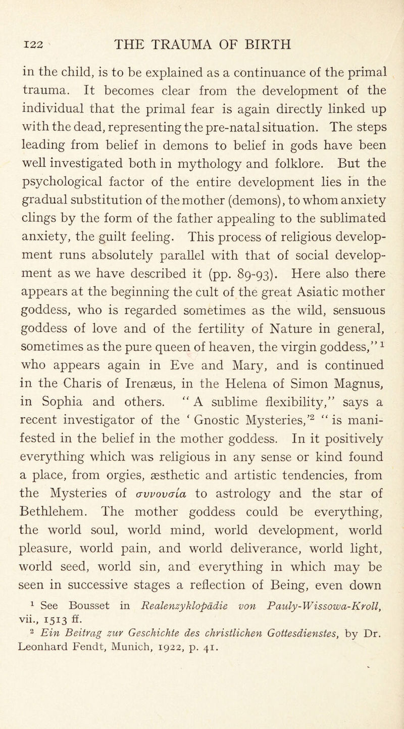 in the child, is to be explained as a continuance of the primal trauma. It becomes clear from the development of the individual that the primal fear is again directly linked up with the dead, representing the pre-natal situation. The steps leading from belief in demons to belief in gods have been well investigated both in mythology and folklore. But the psychological factor of the entire development lies in the gradual substitution of the mother (demons), to whom anxiety clings by the form of the father appealing to the sublimated anxiety, the guilt feeling. This process of religious develop¬ ment runs absolutely parallel with that of social develop¬ ment as we have described it (pp. 89-93). Here also there appears at the beginning the cult of the great Asiatic mother goddess, who is regarded sometimes as the wild, sensuous goddess of love and of the fertility of Nature in general, sometimes as the pure queen of heaven, the virgin goddess,”1 who appears again in Eve and Mary, and is continued in the Charis of Irenaeus, in the Helena of Simon Magnus, in Sophia and others. “ A sublime flexibility,” says a recent investigator of the ‘ Gnostic Mysteries/2 “ is mani¬ fested in the belief in the mother goddess. In it positively everything which was religious in any sense or kind found a place, from orgies, aesthetic and artistic tendencies, from the Mysteries of awovaia to astrology and the star of Bethlehem. The mother goddess could be everything, the world soul, world mind, world development, world pleasure, world pain, and world deliverance, world light, world seed, world sin, and everything in which may be seen in successive stages a reflection of Being, even down 1 See Bousset in Realenzyklopadie von Pauly-Wissowa-Kvoll, vii., 1513 ft. 3 Ein Beitrag zur Geschichte des christlichen Gottesdienstes, by Dr. Leonhard Fendt, Munich, 1922, p. 41.