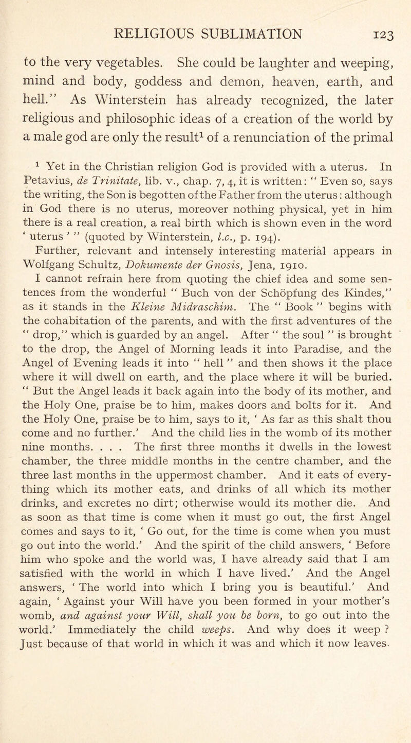 to the very vegetables. She could be laughter and weeping, mind and body, goddess and demon, heaven, earth, and hell.” As Winterstein has already recognized, the later religious and philosophic ideas of a creation of the world by a male god are only the result1 of a renunciation of the primal 1 Yet in the Christian religion God is provided with a uterus. In Petavius, de Trinitate, lib. v., chap. 7, 4, it is written: “ Even so, says the writing, the Son is begotten of the Father from the uterus: although in God there is no uterus, moreover nothing physical, yet in him there is a real creation, a real birth which is shown even in the word ‘ uterus , ” (quoted by Winterstein, l.c., p. 194). Further, relevant and intensely interesting material appears in Wolfgang Schultz, Dokumente der Gnosis, Jena, 1910. I cannot refrain here from quoting the chief idea and some sen¬ tences from the wonderful “ Buch von der Schopfung des Kindes,” as it stands in the Kleine Midraschim. The “ Book ” begins with the cohabitation of the parents, and with the first adventures of the “ drop,” which is guarded by an angel. After “ the soul ” is brought to the drop, the Angel of Morning leads it into Paradise, and the Angel of Evening leads it into “ hell ” and then shows it the place where it will dwell on earth, and the place where it will be buried. “ But the Angel leads it back again into the body of its mother, and the Holy One, praise be to him, makes doors and bolts for it. And the Holy One, praise be to him, says to it, ‘ As far as this shalt thou come and no further/ And the child lies in the womb of its mother nine months. . . . The first three months it dwells in the lowest chamber, the three middle months in the centre chamber, and the three last months in the uppermost chamber. And it eats of every¬ thing which its mother eats, and drinks of all which its mother drinks, and excretes no dirt; otherwise would its mother die. And as soon as that time is come when it must go out, the first Angel comes and says to it, ‘ Go out, for the time is come when you must go out into the world/ And the spirit of the child answers, ‘ Before him who spoke and the world was, I have already said that I am satisfied with the world in which I have lived/ And the Angel answers, * The world into which I bring you is beautiful/ And again, ‘ Against your Will have you been formed in your mother’s womb, and against your Will, shall you he horn, to go out into the world/ Immediately the child weeps. And why does it weep ? Just because of that world in which it was and which it now leaves.