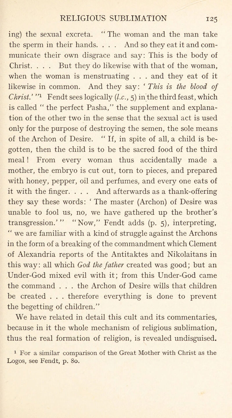 ing) the sexual excreta. “The woman and the man take the sperm in their hands. . . . And so they eat it and com¬ municate their own disgrace and say: This is the body of Christ. . . . But they do likewise with that of the woman, when the woman is menstruating . . . and they eat of it likewise in common. And they say: ‘ This is the blood of Christ.’ ”1 Fendt sees logically (l.c., 5) in the third feast, which is called “ the perfect Pasha/’ the supplement and explana¬ tion of the other two in the sense that the sexual act is used only for the purpose of destroying the semen, the sole means of the Archon of Desire. “ If, in spite of all, a child is be¬ gotten, then the child is to be the sacred food of the third meal! From every woman thus accidentally made a mother, the embryo is cut out, torn to pieces, and prepared with honey, pepper, oil and perfumes, and every one eats of it with the finger. . . . And afterwards as a thank-offering they say these words: ‘ The master (Archon) of Desire was unable to fool us, no, we have gathered up the brother’s transgression.’” “Now,” Fendt adds (p. 5), interpreting, “ we are familiar with a kind of struggle against the Archons in the form of a breaking of the commandment which Clement of Alexandria reports of the Antitaktes and Nikolaitans in this way: all which God the father created was good; but an Under-God mixed evil with it; from this Under-God came the command . . . the Archon of Desire wills that children be created . . . therefore everything is done to prevent the begetting of children.” We have related in detail this cult and its commentaries, because in it the whole mechanism of religious sublimation, thus the real formation of religion, is revealed undisguised. 1 For a similar comparison of the Great Mother with Christ as the Logos, see Fendt, p. 80.