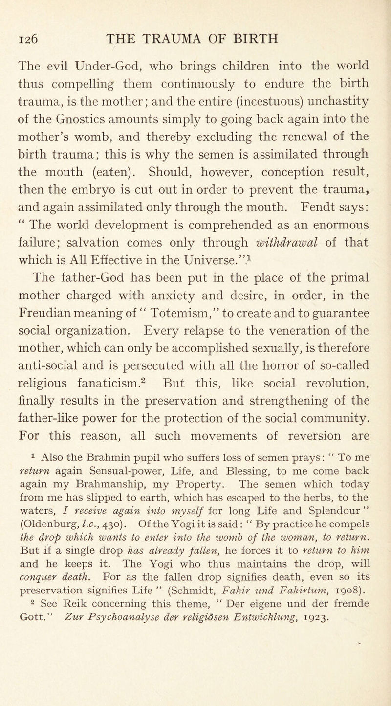 / The evil Under-God, who brings children into the world thus compelling them continuously to endure the birth trauma, is the mother; and the entire (incestuous) unchastity of the Gnostics amounts simply to going back again into the mother’s womb, and thereby excluding the renewal of the birth trauma; this is why the semen is assimilated through the mouth (eaten). Should, however, conception result, then the embryo is cut out in order to prevent the trauma, and again assimilated only through the mouth. Fendt says: “ The world development is comprehended as an enormous failure; salvation comes only through withdrawal of that which is All Effective in the Universe.”1 The father-God has been put in the place of the primal mother charged with anxiety and desire, in order, in the Freudian meaning of “ Totemism,” to create and to guarantee social organization. Every relapse to the veneration of the mother, which can only be accomplished sexually, is therefore anti-social and is persecuted with all the horror of so-called religious fanaticism.2 But this, like social revolution, finally results in the preservation and strengthening of the father-like power for the protection of the social community. For this reason, all such movements of reversion are 1 Also the Brahmin pupil who suffers loss of semen prays: “ To me return again Sensual-power, Life, and Blessing, to me come back again my Brahmanship, my Property. The semen which today from me has slipped to earth, which has escaped to the herbs, to the waters, I receive again into myself for long Life and Splendour ” (Oldenburg, l.c., 430). Of the Yogi it is said: “ By practice he compels the drop which wants to enter into the womb of the woman, to return. But if a single drop has already fallen, he forces it to return to him and he keeps it. The Yogi who thus maintains the drop, will conquer death. For as the fallen drop signifies death, even so its preservation signifies Life ” (Schmidt, Fakir und Fakirturn, 1908). 2 See Reik concerning this theme, “ Der eigene und der fremde Gott.” Zur Psychoanalyse der religidsen Entwicklung, 1923.
