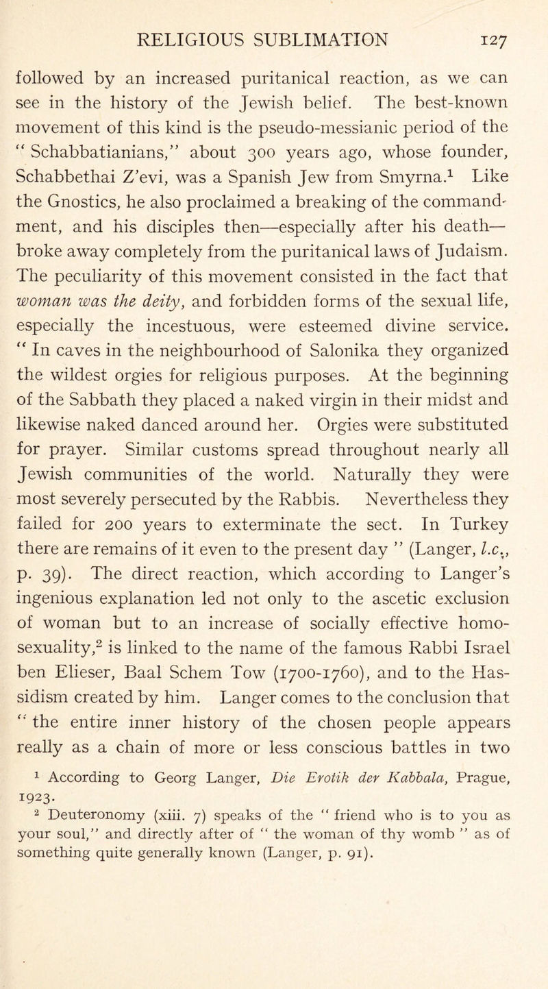 followed by an increased puritanical reaction, as we can see in the history of the Jewish belief. The best-known movement of this kind is the pseudo-messianic period of the “ Schabbatianians,” about 300 years ago, whose founder, Schabbethai Z'evi, was a Spanish Jew from Smyrna.1 Like the Gnostics, he also proclaimed a breaking of the command' ment, and his disciples then—especially after his death— broke away completely from the puritanical laws of Judaism. The peculiarity of this movement consisted in the fact that woman was the deity, and forbidden forms of the sexual life, especially the incestuous, were esteemed divine service. “ In caves in the neighbourhood of Salonika they organized the wildest orgies for religious purposes. At the beginning of the Sabbath they placed a naked virgin in their midst and likewise naked danced around her. Orgies were substituted for prayer. Similar customs spread throughout nearly all Jewish communities of the world. Naturally they were most severely persecuted by the Rabbis. Nevertheless they failed for 200 years to exterminate the sect. In Turkey there are remains of it even to the present day ” (Langer, l.c%, p. 39). The direct reaction, which according to Langer’s ingenious explanation led not only to the ascetic exclusion of woman but to an increase of socially effective homo¬ sexuality,2 is linked to the name of the famous Rabbi Israel ben Elieser, Baal Schem Tow (1700-1760), and to the Has- sidism created by him. Langer comes to the conclusion that the entire inner history of the chosen people appears really as a chain of more or less conscious battles in two 1 According to Georg Langer, Die Erotik der Kabbala, Prague, 1923. 2 Deuteronomy (xiii. 7) speaks of the “ friend who is to you as your soul, and directly after of “ the woman of thy womb ” as of something quite generally known (Langer, p. 91).