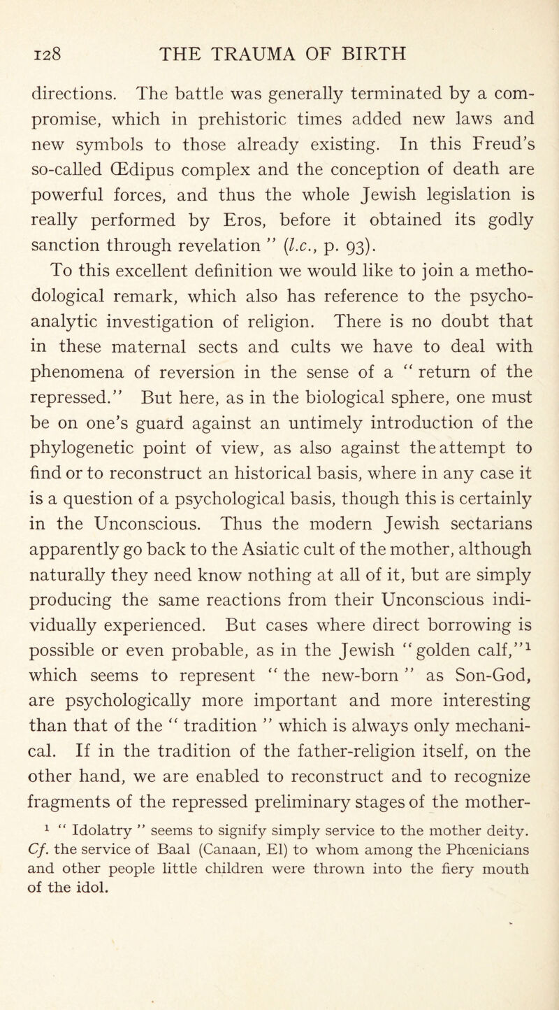 directions. The battle was generally terminated by a com¬ promise, which in prehistoric times added new laws and new symbols to those already existing. In this Freud’s so-called (Edipus complex and the conception of death are powerful forces, and thus the whole Jewish legislation is really performed by Eros, before it obtained its godly sanction through revelation ” (l.c., p. 93). To this excellent definition we would like to join a metho¬ dological remark, which also has reference to the psycho¬ analytic investigation of religion. There is no doubt that in these maternal sects and cults we have to deal with phenomena of reversion in the sense of a a return of the repressed.” But here, as in the biological sphere, one must be on one’s guard against an untimely introduction of the phylogenetic point of view, as also against the attempt to find or to reconstruct an historical basis, where in any case it is a question of a psychological basis, though this is certainly in the Unconscious. Thus the modern Jewish sectarians apparently go back to the Asiatic cult of the mother, although naturally they need know nothing at all of it, but are simply producing the same reactions from their Unconscious indi¬ vidually experienced. But cases where direct borrowing is possible or even probable, as in the Jewish “ golden calf,”1 which seems to represent “ the new-born ” as Son-God, are psychologically more important and more interesting than that of the “ tradition ” which is always only mechani¬ cal. If in the tradition of the father-religion itself, on the other hand, we are enabled to reconstruct and to recognize fragments of the repressed preliminary stages of the mother- 1 “ Idolatry ” seems to signify simply service to the mother deity. Cf. the service of Baal (Canaan, El) to whom among the Phoenicians and other people little children were thrown into the fiery mouth of the idol.