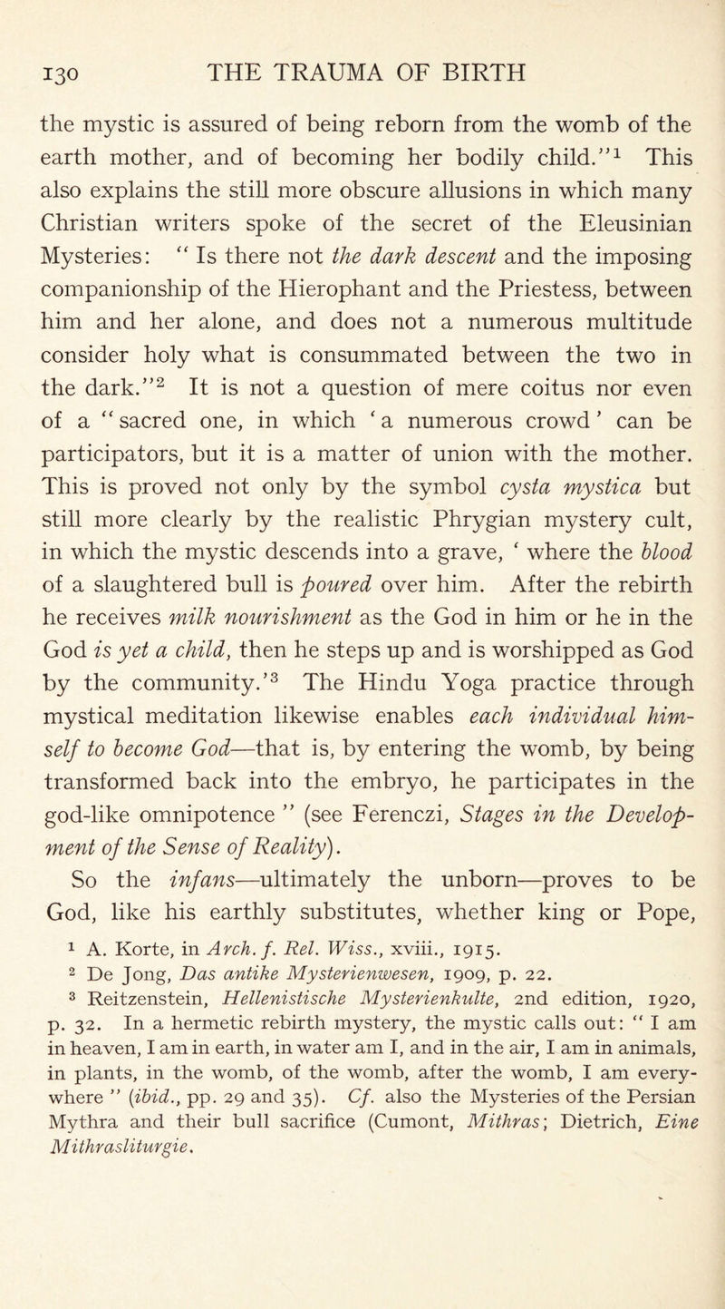 the mystic is assured of being reborn from the womb of the earth mother, and of becoming her bodily child.1,1 This also explains the still more obscure allusions in which many Christian writers spoke of the secret of the Eleusinian Mysteries: “ Is there not the dark descent and the imposing companionship of the Hierophant and the Priestess, between him and her alone, and does not a numerous multitude consider holy what is consummated between the two in the dark.”2 It is not a question of mere coitus nor even of a “ sacred one, in which ‘ a numerous crowd ’ can be participators, but it is a matter of union with the mother. This is proved not only by the symbol cysta mystica but still more clearly by the realistic Phrygian mystery cult, in which the mystic descends into a grave, ‘ where the blood of a slaughtered bull is poured over him. After the rebirth he receives milk nourishment as the God in him or he in the God is yet a child, then he steps up and is worshipped as God by the community.’3 The Hindu Yoga practice through mystical meditation likewise enables each individual him¬ self to become God—that is, by entering the womb, by being transformed back into the embryo, he participates in the god-like omnipotence ” (see Ferenczi, Stages in the Develop¬ ment of the Sense of Reality). So the infans—ultimately the unborn—proves to be God, like his earthly substitutes, whether king or Pope, 1 A. Korte, in Arch. f. Rel. Wiss., xviii., 1915. 2 De long, Das antike Mysterienwesen, 1909, p. 22. 3 Reitzenstein, Hellenistische Mysterienkulte, 2nd edition, 1920, p. 32. In a hermetic rebirth mystery, the mystic calls out: “ I am in heaven, I am in earth, in water am I, and in the air, I am in animals, in plants, in the womb, of the womb, after the womb, I am every¬ where ” (ibid., pp. 29 and 35). Cf. also the Mysteries of the Persian Mythra and their bull sacrifice (Cumont, Mithras', Dietrich, Eine M i thrasliturgie.