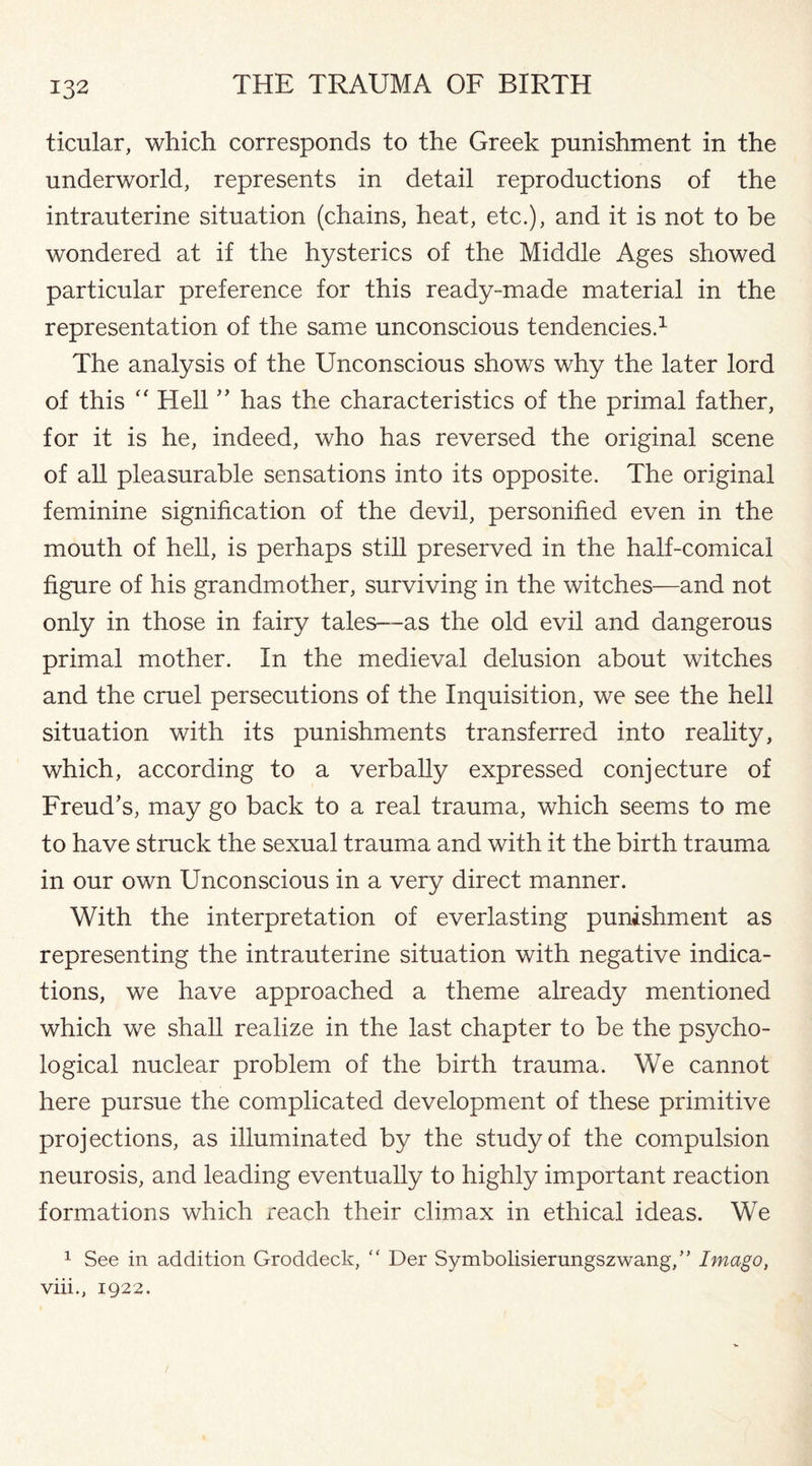 ticular, which corresponds to the Greek punishment in the underworld, represents in detail reproductions of the intrauterine situation (chains, heat, etc.), and it is not to be wondered at if the hysterics of the Middle Ages showed particular preference for this ready-made material in the representation of the same unconscious tendencies.1 The analysis of the Unconscious shows why the later lord of this “ Hell ” has the characteristics of the primal father, for it is he, indeed, who has reversed the original scene of all pleasurable sensations into its opposite. The original feminine signification of the devil, personified even in the mouth of hell, is perhaps still preserved in the half-comical figure of his grandmother, surviving in the witches—and not only in those in fairy tales—as the old evil and dangerous primal mother. In the medieval delusion about witches and the cruel persecutions of the Inquisition, we see the hell situation with its punishments transferred into reality, which, according to a verbally expressed conjecture of Freud’s, may go back to a real trauma, which seems to me to have struck the sexual trauma and with it the birth trauma in our own Unconscious in a very direct manner. With the interpretation of everlasting punishment as representing the intrauterine situation with negative indica¬ tions, we have approached a theme already mentioned which we shall realize in the last chapter to be the psycho¬ logical nuclear problem of the birth trauma. We cannot here pursue the complicated development of these primitive projections, as illuminated by the study of the compulsion neurosis, and leading eventually to highly important reaction formations which reach their climax in ethical ideas. We 1 See in addition Groddeck,  Der Symbolisierungszwang,” Imago, viii., 1922.