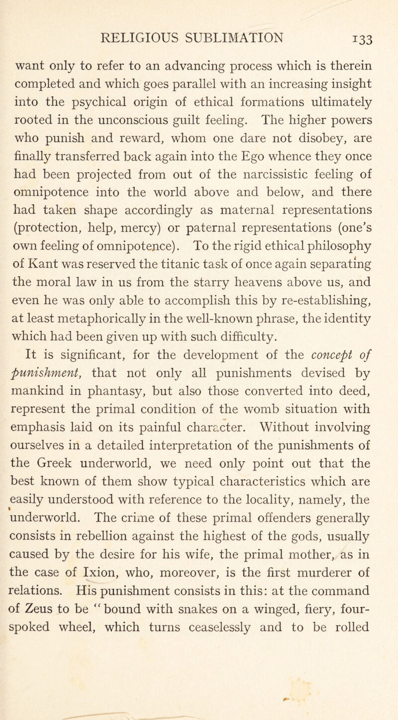 want only to refer to an advancing process which is therein completed and which goes parallel with an increasing insight into the psychical origin of ethical formations ultimately rooted in the unconscious guilt feeling. The higher powers who punish and reward, whom one dare not disobey, are finally transferred back again into the Ego whence they once had been projected from out of the narcissistic feeling of omnipotence into the world above and below, and there had taken shape accordingly as maternal representations (protection, help, mercy) or paternal representations (one’s own feeling of omnipotence). To the rigid ethical philosophy of Kant was reserved the titanic task of once again separating the moral law in us from the starry heavens above us, and even he was only able to accomplish this by re-establishing, at least metaphorically in the well-known phrase, the identity which had been given up with such difficulty. It is significant, for the development of the concept of punishment, that not only all punishments devised by mankind in phantasy, but also those converted into deed, represent the primal condition of the womb situation with emphasis laid on its painful character. Without involving ourselves in a detailed interpretation of the punishments of the Greek underworld, we need only point out that the best known of them show typical characteristics which are easily understood with reference to the locality, namely, the underworld. The crime of these primal offenders generally consists in rebellion against the highest of the gods, usually caused by the desire for his wife, the primal mother, as in the case of Ixion, who, moreover, is the first murderer of relations. His punishment consists in this: at the command of Zeus to be “bound with snakes on a winged, fiery, four- spoked wheel, which turns ceaselessly and to be rolled