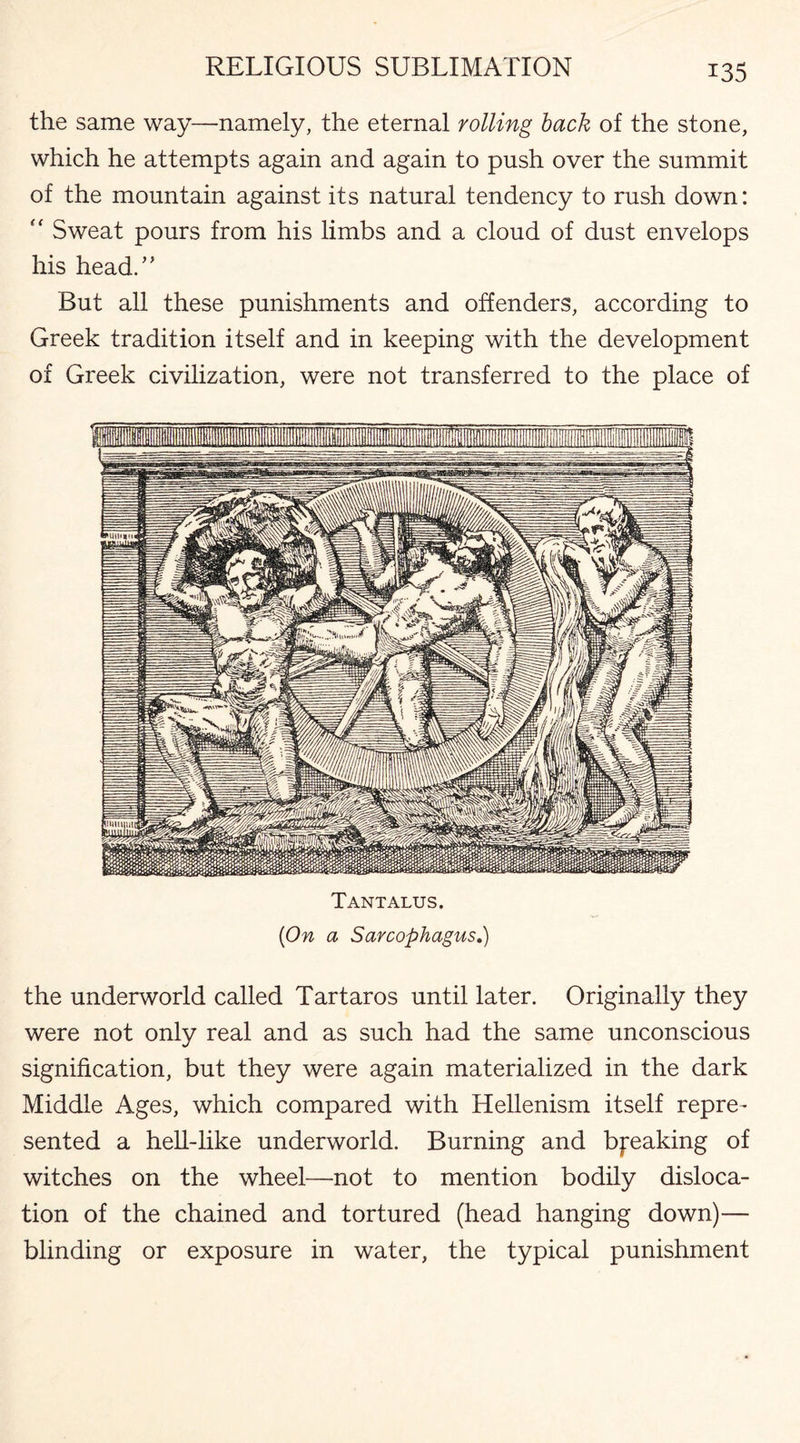 the same way—-namely, the eternal rolling back of the stone, which he attempts again and again to push over the summit of the mountain against its natural tendency to rush down: “ Sweat pours from his limbs and a cloud of dust envelops his head.” But all these punishments and offenders, according to Greek tradition itself and in keeping with the development of Greek civilization, were not transferred to the place of Tantalus. {On a Sarcophagus.) the underworld called Tartaros until later. Originally they were not only real and as such had the same unconscious signification, but they were again materialized in the dark Middle Ages, which compared with Hellenism itself repre¬ sented a hell-like underworld. Burning and breaking of witches on the wheel—not to mention bodily disloca¬ tion of the chained and tortured (head hanging down)— blinding or exposure in water, the typical punishment