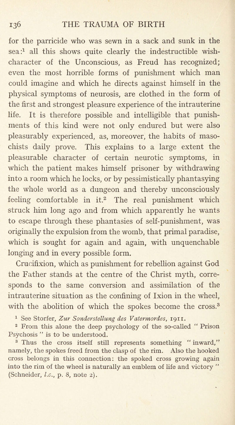 for the parricide who was sewn in a sack and sunk in the sea:1 all this shows quite clearly the indestructible wish- character of the Unconscious, as Freud has recognized; even the most horrible forms of punishment which man could imagine and which he directs against himself in the physical symptoms of neurosis, are clothed in the form of the first and strongest pleasure experience of the intrauterine life. It is therefore possible and intelligible that punish¬ ments of this kind were not only endured but were also pleasurably experienced, as, moreover, the habits of maso¬ chists daily prove. This explains to a large extent the pleasurable character of certain neurotic symptoms, in which the patient makes himself prisoner by withdrawing into a room which he locks, or by pessimistically phantasying the whole world as a dungeon and thereby unconsciously feeling comfortable in it.2 The real punishment which struck him long ago and from which apparently he wants to escape through these phantasies of self-punishment, was originally the expulsion from the womb, that primal paradise, which is sought for again and again, with unquenchable longing and in every possible form. Crucifixion, which as punishment for rebellion against God the Father stands at the centre of the Christ myth, corre¬ sponds to the same conversion and assimilation of the intrauterine situation as the confining of Ixion in the wheel, with the abolition of which the spokes become the cross.3 1 See Storfer, Zuy Sonderstellung des Vatermordes, 1911. 2 From this alone the deep psychology of the so-called “ Prison Psychosis ” is to be understood. 3 Thus the cross itself still represents something  inward,” namely, the spokes freed from the clasp of the rim. Also the hooked cross belongs in this connection: the spoked cross growing again into the rim of the wheel is naturally an emblem of life and victory ' ’ (Schneider, l.c., p. 8, note 2).