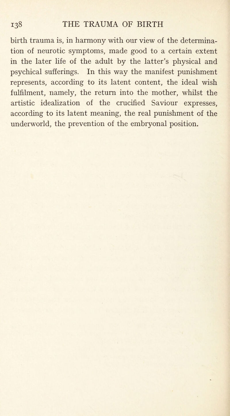 birth trauma is, in harmony with our view of the determina¬ tion of neurotic symptoms, made good to a certain extent in the later life of the adult by the latter's physical and psychical sufferings. In this way the manifest punishment represents, according to its latent content, the ideal wish fulfilment, namely, the return into the mother, whilst the artistic idealization of the crucified Saviour expresses, according to its latent meaning, the real punishment of the underworld, the prevention of the embryonal position.