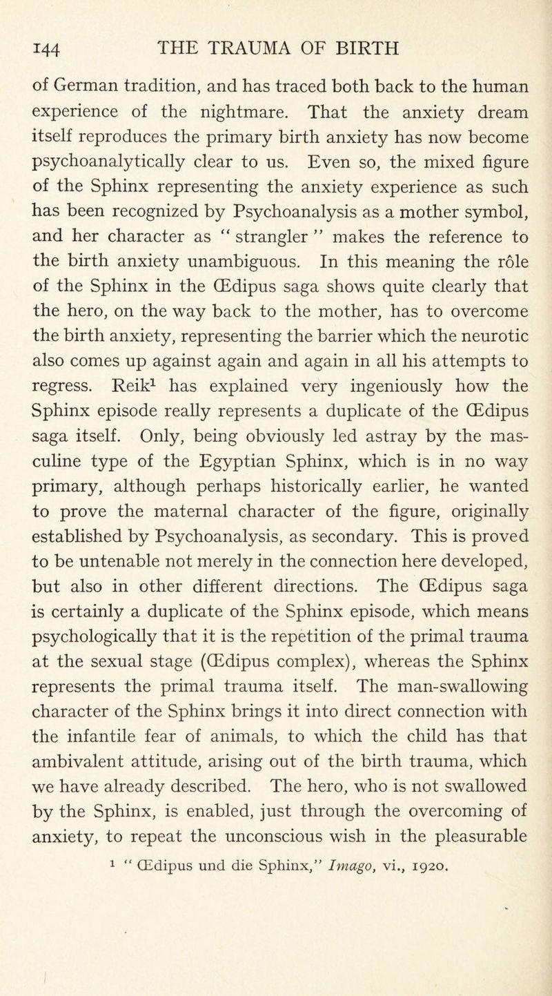 of German tradition, and has traced both back to the human experience of the nightmare. That the anxiety dream itself reproduces the primary birth anxiety has now become psychoanalytically clear to us. Even so, the mixed figure of the Sphinx representing the anxiety experience as such has been recognized by Psychoanalysis as a mother symbol, and her character as “ strangler ” makes the reference to the birth anxiety unambiguous. In this meaning the role of the Sphinx in the (Edipus saga shows quite clearly that the hero, on the way back to the mother, has to overcome the birth anxiety, representing the barrier which the neurotic also comes up against again and again in all his attempts to regress. Reik1 has explained very ingeniously how the Sphinx episode really represents a duplicate of the (Edipus saga itself. Only, being obviously led astray by the mas¬ culine type of the Egyptian Sphinx, which is in no way primary, although perhaps historically earlier, he wanted to prove the maternal character of the figure, originally established by Psychoanalysis, as secondary. This is proved to be untenable not merely in the connection here developed, but also in other different directions. The (Edipus saga is certainly a duplicate of the Sphinx episode, which means psychologically that it is the repetition of the primal trauma at the sexual stage ((Edipus complex), whereas the Sphinx represents the primal trauma itself. The man-swallowing character of the Sphinx brings it into direct connection with the infantile fear of animals, to which the child has that ambivalent attitude, arising out of the birth trauma, which we have already described. The hero, who is not swallowed by the Sphinx, is enabled, just through the overcoming of anxiety, to repeat the unconscious wish in the pleasurable 1 “ CEdipus und die Sphinx/' Imago, vi., 1920.