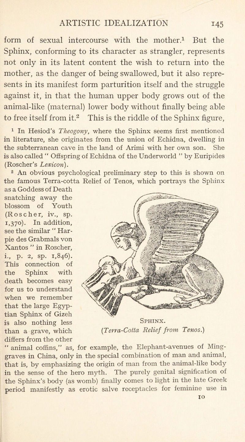 form of sexual intercourse with the mother.1 But the Sphinx, conforming to its character as strangler, represents not only in its latent content the wish to return into the mother, as the danger of being swallowed, but it also repre¬ sents in its manifest form parturition itself and the struggle against it, in that the human upper body grows out of the animal-like (maternal) lower body without finally being able to free itself from it.2 This is the riddle of the Sphinx figure, 1 In Hesiod’s Theogony, where the Sphinx seems first mentioned in literature, she originates from the union of Echidna, dwelling in the subterranean cave in the land of Arimi with her own son. She is also called “ Offspring of Echidna of the Underworld ” by Euripides (Roscher’s Lexicon). 2 An obvious psychological preliminary step to this is shown on the famous Terra-cotta Relief of Tenos, which portrays the Sphinx as a Goddess of Death snatching away the blossom of Youth (Roseher, iv., sp. 1,370). In addition, see the similar “ Har- pie des Grabmals von Xantos ” in Roscher, i., p. 2, sp. 1,846). This connection of the Sphinx with death becomes easy for us to understand when we remember that the large Egyp¬ tian Sphinx of Gizeh is also nothing less than a grave, which differs from the other “ animal coffins,” as, for example, the Elephant-avenues of Ming- graves in China, only in the special combination of man and animal, that is, by emphasizing the origin of man from the animal-like body in the sense of the hero myth. The purely genital signification of the Sphinx’s body (as womb) finally comes to light in the late Greek period manifestly as erotic salve receptacles for feminine use in Sphinx. [Terra-Cotta Relief from Tenos.)