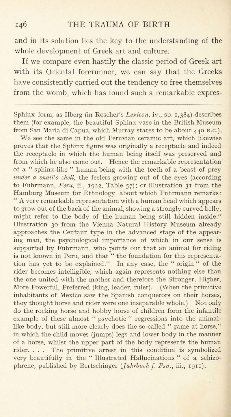 and in its solution lies the key to the understanding of the whole development of Greek art and culture. If we compare even hastily the classic period of Greek art with its Oriental forerunner, we can say that the Greeks have consistently carried out the tendency to free themselves from the womb, which has found such a remarkable expres- Sphinx form, as Ilberg (in Roscher’s Lexicon, iv., sp. 1,384) describes them (for example, the beautiful Sphinx vase in the British Museum from San Maria di Capua, which Murray states to be about 440 b.c.). We see the same in the old Peruvian ceramic art, which likewise proves that the Sphinx figure was originally a receptacle and indeed the receptacle in which the human being itself was preserved and from which he also came out. Hence the remarkable representation of a “ sphinx-like ” human being with the teeth of a beast of prey under a snail’s shell, the feelers growing out of the eyes (according to Fuhrmann, Peru, ii., 1922, Table 57); or illustration 31 from the Hamburg Museum for Ethnology, about which Fuhrmann remarks: “ A very remarkable representation with a human head which appears to grow out of the back of the animal, showing a strongly curved belly, might refer to the body of the human being still hidden inside.” Illustration 30 from the Vienna Natural History Museum already approaches the Centaur type in the advanced stage of the appear¬ ing man, the psychological importance of which in our sense is supported by Fuhrmann, who points out that an animal for riding is not known in Peru, and that “ the foundation for this representa¬ tion has yet to be explained.” In any case, the “ origin ” of the rider becomes intelligible, which again represents nothing else than the one united with the mother and therefore the Stronger, Higher, More Powerful, Preferred (king, leader, ruler). (When the primitive inhabitants of Mexico saw the Spanish conquerors on their horses, they thought horse and rider were one inseparable whole.) Not only do the rocking horse and hobby horse of children form the infantile example of these almost ” psychotic ” regressions into the animal¬ like body, but still more clearly does the so-called “ game at horse,” in which the child moves (jumps) legs and lower body in the manner of a horse, whilst the upper part of the body represents the human rider. . . . The primitive arrest in this condition is symbolized very beautifully in the “ Illustrated Hallucinations ” of a schizo- phrene, published by Bertschinger (Jahrbuch f. Psaiii.„ 1911),