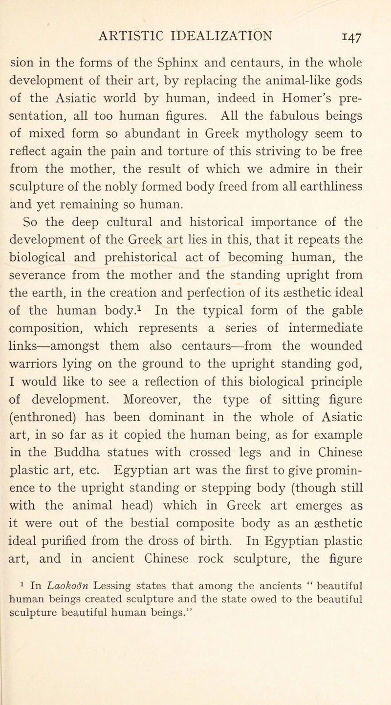 sion in the forms of the Sphinx and centaurs, in the whole development of their art, by replacing the animal-like gods of the Asiatic world by human, indeed in Homer’s pre¬ sentation, all too human figures. All the fabulous beings of mixed form so abundant in Greek mythology seem to reflect again the pain and torture of this striving to be free from the mother, the result of which we admire in their sculpture of the nobly formed body freed from all earthliness and yet remaining so human. So the deep cultural and historical importance of the development of the Greek art lies in this, that it repeats the biological and prehistorical act of becoming human, the severance from the mother and the standing upright from the earth, in the creation and perfection of its aesthetic ideal of the human body.1 In the typical form of the gable composition, which represents a series of intermediate links—amongst them also centaurs—from the wounded warriors lying on the ground to the upright standing god, I would like to see a reflection of this biological principle of development. Moreover, the type of sitting figure (enthroned) has been dominant in the whole of Asiatic art, in so far as it copied the human being, as for example in the Buddha statues with crossed legs and in Chinese plastic art, etc. Egyptian art was the first to give promin¬ ence to the upright standing or stepping body (though still with the animal head) which in Greek art emerges as it were out of the bestial composite body as an aesthetic ideal purified from the dross of birth. In Egyptian plastic art, and in ancient Chinese rock sculpture, the figure 1 In Laokodn Lessing states that among the ancients “ beautiful human beings created sculpture and the state owed to the beautiful sculpture beautiful human beings/’