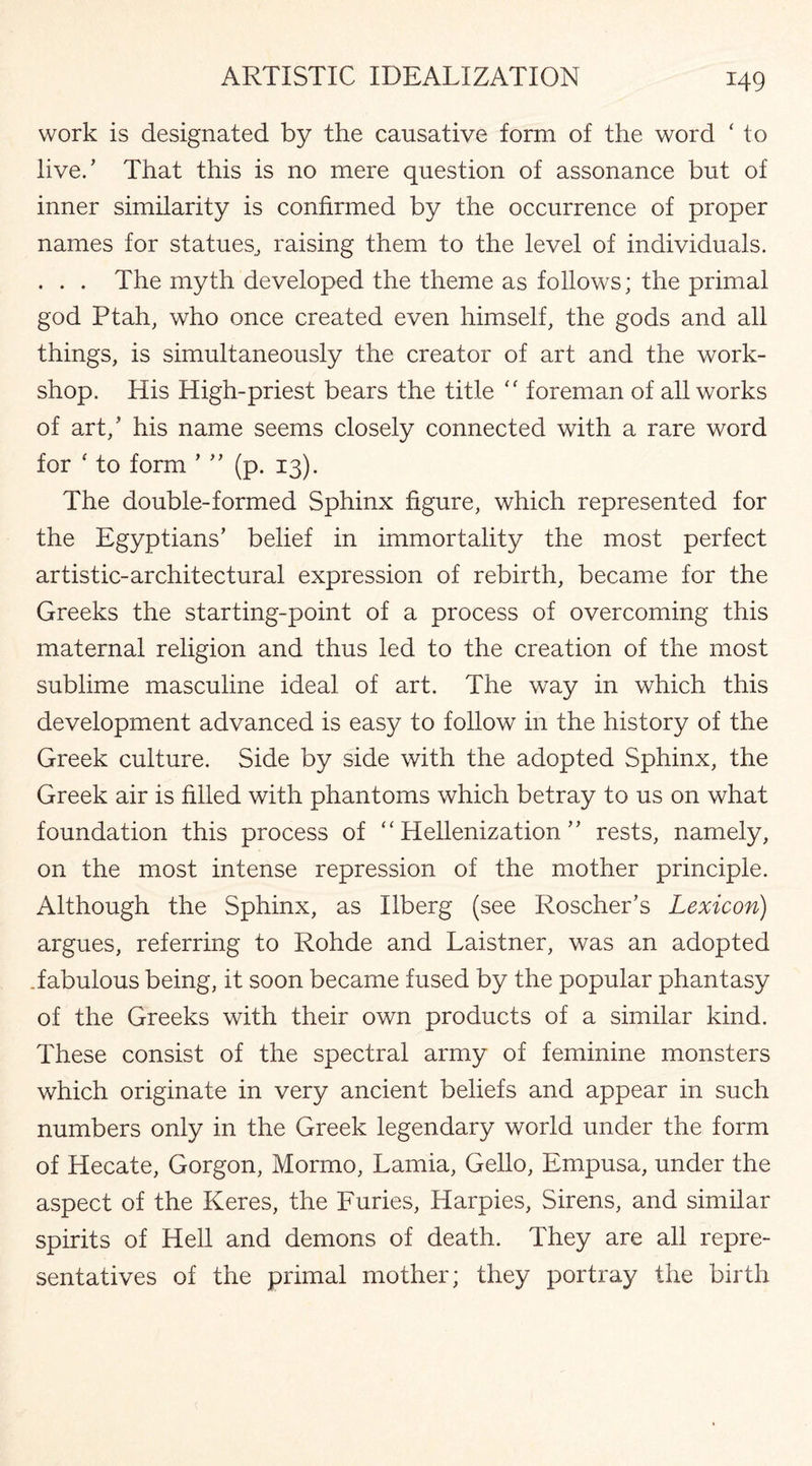 work is designated by the causative form of the word ‘ to live/ That this is no mere question of assonance but of inner similarity is confirmed by the occurrence of proper names for statues., raising them to the level of individuals. . . . The myth developed the theme as follows; the primal god Ptah, who once created even himself, the gods and all things, is simultaneously the creator of art and the work¬ shop. His High-priest bears the title “ foreman of all works of art/ his name seems closely connected with a rare word for 1 to form ’ ” (p. 13). The double-formed Sphinx figure, which represented for the Egyptians’ belief in immortality the most perfect artistic-architectural expression of rebirth, became for the Greeks the starting-point of a process of overcoming this maternal religion and thus led to the creation of the most sublime masculine ideal of art. The way in which this development advanced is easy to follow in the history of the Greek culture. Side by side with the adopted Sphinx, the Greek air is filled with phantoms which betray to us on what foundation this process of “ Hellenization ” rests, namely, on the most intense repression of the mother principle. Although the Sphinx, as Ilberg (see Roscher’s Lexicon) argues, referring to Rohde and Laistner, was an adopted .fabulous being, it soon became fused by the popular phantasy of the Greeks with their own products of a similar kind. These consist of the spectral army of feminine monsters which originate in very ancient beliefs and appear in such numbers only in the Greek legendary world under the form of Hecate, Gorgon, Mormo, Lamia, Gello, Empusa, under the aspect of the Keres, the Furies, Harpies, Sirens, and similar spirits of Hell and demons of death. They are all repre¬ sentatives of the primal mother; they portray the birth