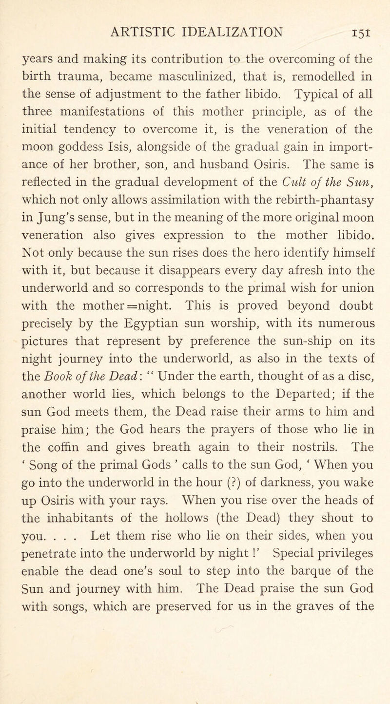 years and making its contribution to the overcoming of the birth trauma, became masculinized, that is, remodelled in the sense of adjustment to the father libido. Typical of all three manifestations of this mother principle, as of the initial tendency to overcome it, is the veneration of the moon goddess Isis, alongside of the gradual gain in import¬ ance of her brother, son, and husband Osiris. The same is reflected in the gradual development of the Cult of the Sun, which not only allows assimilation with the rebirth-phantasy in Jung’s sense, but in the meaning of the more original moon veneration also gives expression to the mother libido. Not only because the sun rises does the hero identify himself with it, but because it disappears every day afresh into the underworld and so corresponds to the primal wish for union with the mother =night. This is proved beyond doubt precisely by the Egyptian sun worship, with its numerous pictures that represent by preference the sun-ship on its night journey into the underworld, as also in the texts of the Book of the Dead: “ Under the earth, thought of as a disc, another world lies, which belongs to the Departed; if the sun God meets them, the Dead raise their arms to him and praise him; the God hears the prayers of those who lie in the coffin and gives breath again to their nostrils. The ‘ Song of the primal Gods ’ calls to the sun God, ‘ When you go into the underworld in the hour (?) of darkness, you wake up Osiris with your rays. When you rise over the heads of the inhabitants of the hollows (the Dead) they shout to you. . . . Let them rise who lie on their sides, when you penetrate into the underworld by night !’ Special privileges enable the dead one’s soul to step into the barque of the Sun and journey with him. The Dead praise the sun God with songs, which are preserved for us in the graves of the