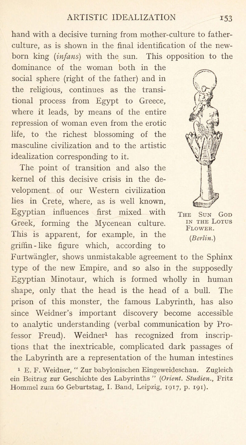 hand with a decisive turning from mother-culture to father- culture, as is shown in the final identification of the new¬ born king (infans) with the sun. This opposition to the dominance of the woman both in the social sphere (right of the father) and in the religious, continues as the transi¬ tional process from Egypt to Greece, where it leads, by means of the entire repression of woman even from the erotic life, to the richest blossoming of the masculine civilization and to the artistic idealization corresponding to it. The point of transition and also the kernel of this decisive crisis in the de¬ velopment of our Western civilization lies in Crete, where, as is well known, Egyptian influences first mixed with Greek, forming the Mycenean culture. This is apparent, for example, in the griffin-like figure which, according to Furtwangler, shows unmistakable agreement to the Sphinx type of the new Empire, and so also in the supposedly Egyptian Minotaur, which is formed wholly in human shape, only that the head is the head of a bull. The prison of this monster, the famous Labyrinth, has also since Weidner’s important discovery become accessible to analytic understanding (verbal communication by Pro¬ fessor Freud). Weidner1 has recognized from inscrip¬ tions that the inextricable, complicated dark passages of the Labyrinth are a representation of the human intestines The Sun God in the Lotus Flower. {Berlin.) 1 E. F. Weidner, “ Zur babylonischen Eingeweideschau. Zugleich ein Beitrag zur Geschichte des Labyrinths ” (Orient. Studien., Fritz Hommel zum 60 Geburtstag, I. Band, Leipzig, 1917, p. 191).