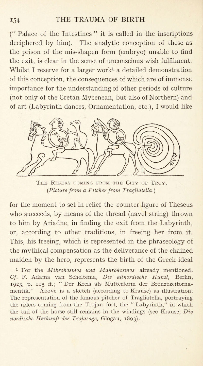 (“ Palace of the Intestines ” it is called in the inscriptions deciphered by him). The analytic conception of these as the prison of the mis-shapen form (embryo) unable to find the exit, is clear in the sense of unconscious wish fulfilment. Whilst I reserve for a larger work1 a detailed demonstration of this conception, the consequences of which are of immense importance for the understanding of other periods of culture (not only of the Cretan-Mycenean, but also of Northern) and of art (Labyrinth dances, Ornamentation, etc.), I would like The Riders coming from the City of Troy. (Picture from a Pitcher from Tragliatella.) for the moment to set in relief the counter figure of Theseus who succeeds, by means of the thread (navel string) thrown to him by Ariadne, in finding the exit from the Labyrinth, or, according to other traditions, in freeing her from it. This, his freeing, which is represented in the phraseology of the mythical compensation as the deliverance of the chained maiden by the hero, represents the birth of the Greek ideal 1 For the Mikrokosmos und Makrokosmos already mentioned. Cf. F. Adama van Scheltema, Die altnordische Kunst, Berlin, 1923, p. 115 ff.; “ Der Kreis als Mutterform der Bronzezeitorna- mentik.” Above is a sketch (according to Krause) as illustration. The representation of the famous pitcher of Tragliatella, portraying the riders coming from the Trojan fort, the “ Labyrinth,” in which the tail of the horse still remains in the windings (see Krause, Die nordische Herkunft der Trojasage, Glogau, 1893).