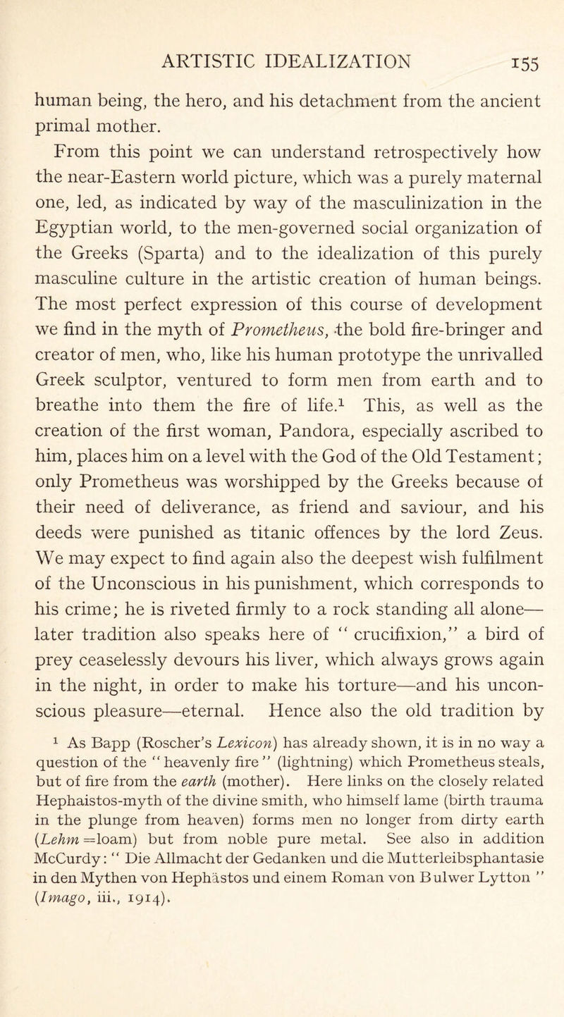 human being, the hero, and his detachment from the ancient primal mother. From this point we can understand retrospectively how the near-Eastern world picture, which was a purely maternal one, led, as indicated by way of the masculinization in the Egyptian world, to the men-governed social organization of the Greeks (Sparta) and to the idealization of this purely masculine culture in the artistic creation of human beings. The most perfect expression of this course of development we find in the myth of Prometheus, -the bold fire-bringer and creator of men, who, like his human prototype the unrivalled Greek sculptor, ventured to form men from earth and to breathe into them the fire of life.1 This, as well as the creation of the first woman, Pandora, especially ascribed to him, places him on a level with the God of the Old Testament; only Prometheus was worshipped by the Greeks because of their need of deliverance, as friend and saviour, and his deeds were punished as titanic offences by the lord Zeus. We may expect to find again also the deepest wish fulfilment of the Unconscious in his punishment, which corresponds to his crime; he is riveted firmly to a rock standing all alone— later tradition also speaks here of “ crucifixion/ ’ a bird of prey ceaselessly devours his liver, which always grows again in the night, in order to make his torture—and his uncon¬ scious pleasure—eternal. Hence also the old tradition by 1 As Bapp (Roscher’s Lexicon) has already shown, it is in no way a question of the “ heavenly fire ” (lightning) which Prometheus steals, but of fire from the earth (mother). Here links on the closely related Hephaistos-myth of the divine smith, who himself lame (birth trauma in the plunge from heaven) forms men no longer from dirty earth (Lehm =loam) but from noble pure metal. See also in addition McCurdy: “ Die Allmacht der Gedanken und die Mutterleibsphantasie in den Mythen von Hephastos und einem Roman von Bulwer Lytton ” {Imago, iii., 1914).