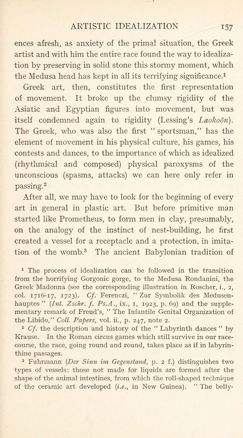 ences afresh, as anxiety of the primal situation, the Greek artist and with him the entire race found the way to idealiza¬ tion by preserving in solid stone this stormy moment, which the Medusa head has kept in all its terrifying significance.1 Greek art, then, constitutes the first representation of movement. It broke up the clumsy rigidity of the Asiatic and Egyptian figures into movement, but was itself condemned again to rigidity (Lessing’s Laokoon). The Greek, who was also the first “ sportsman,” has the element of movement in his physical culture, his games, his contests and dances, to the importance of which as idealized (rhythmical and composed) physical paroxysms of the unconscious (spasms, attacks) we can here only refer in passing.2 After all, we may have to look for the beginning of every art in general in plastic art. But before primitive man started like Prometheus, to form men in clay, presumably, on the analogy of the instinct of nest-building, he first created a vessel for a receptacle and a protection, in imita¬ tion of the womb.3 The ancient Babylonian tradition of 1 The process of idealization can be followed in the transition from the horrifying Gorgonic gorge, to the Medusa Rondanini, the Greek Madonna (see the corresponding illustration in Roscher, i., 2, col. 1716-17, 1723). Cf. Ferenczi, “ Zur Symbolik des Medusen- hauptes ” (.Int. Zschr. f. Ps.A., ix., 1, 1923, p. 69) and the supple¬ mentary remark of Freud’s, “ The Infantile Genital Organization of the Libido,” Coll. Papers, vol. ii., p. 247, note 2. 2 Cf. the description and history of the “ Labyrinth dances ” by Krause. In the Roman circus games which still survive in our race¬ course, the race, going round and round, takes place as if in labyrin¬ thine passages. 3 Fuhrmann (Der Sinn im Gegenstand, p. 2 f.) distinguishes two types of vessels: those not made for liquids are formed after the shape of the animal intestines, from which the roll-shaped technique of the ceramic art developed (i.e., in New Guinea). “ The belly-