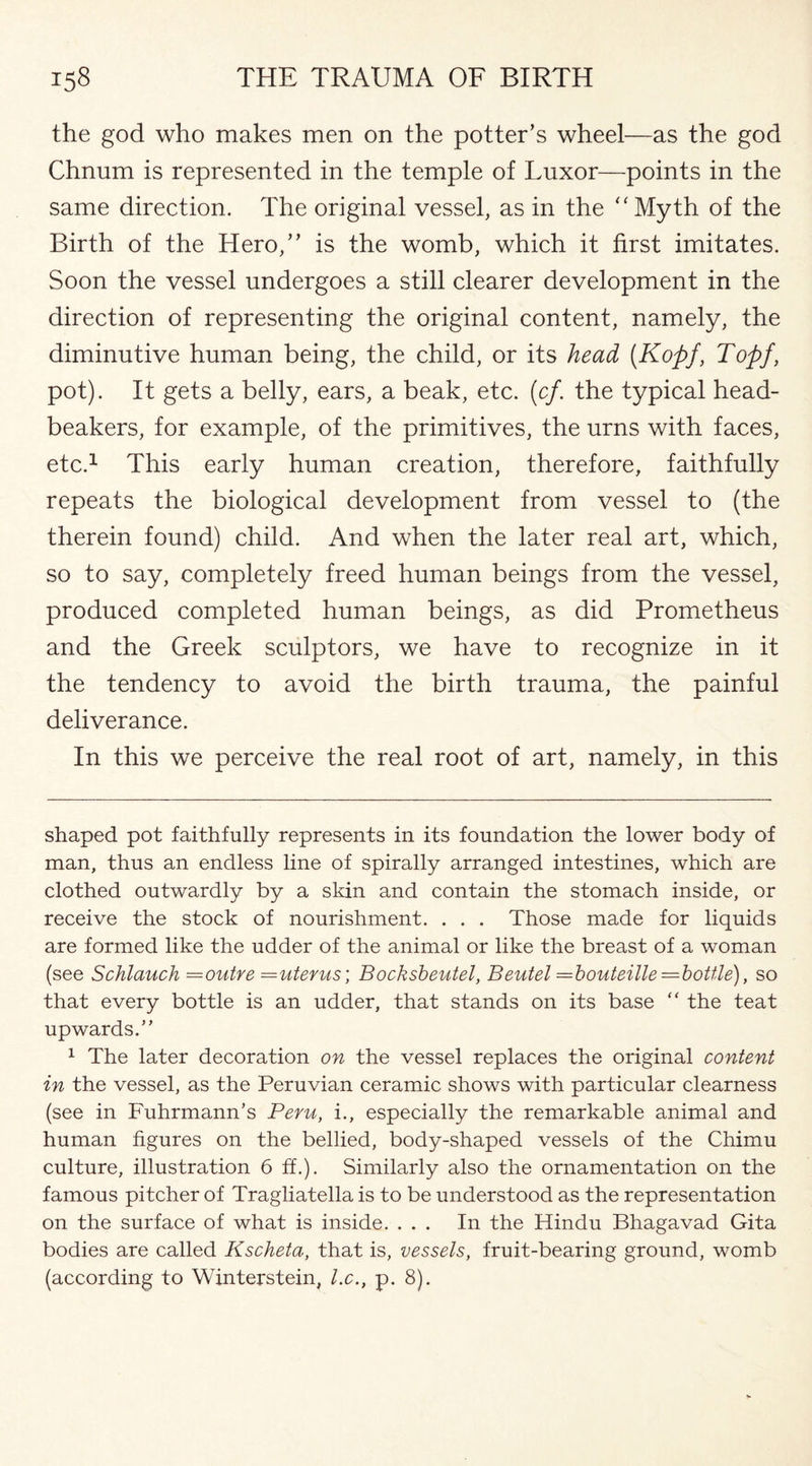 the god who makes men on the potter’s wheel—as the god Chnum is represented in the temple of Luxor—points in the same direction. The original vessel, as in the “Myth of the Birth of the Hero,” is the womb, which it first imitates. Soon the vessel undergoes a still clearer development in the direction of representing the original content, namely, the diminutive human being, the child, or its head (Kopj, Toff, pot). It gets a belly, ears, a beak, etc. (cf. the typical head- beakers, for example, of the primitives, the urns with faces, etc.* 1 This early human creation, therefore, faithfully repeats the biological development from vessel to (the therein found) child. And when the later real art, which, so to say, completely freed human beings from the vessel, produced completed human beings, as did Prometheus and the Greek sculptors, we have to recognize in it the tendency to avoid the birth trauma, the painful deliverance. In this we perceive the real root of art, namely, in this shaped pot faithfully represents in its foundation the lower body of man, thus an endless line of spirally arranged intestines, which are clothed outwardly by a skin and contain the stomach inside, or receive the stock of nourishment. . . . Those made for liquids are formed like the udder of the animal or like the breast of a woman (see Schlauch =outre =uterus; Bocksbeutel, Beutel =bouteille=boUle), so that every bottle is an udder, that stands on its base “ the teat upwards.” 1 The later decoration on the vessel replaces the original content in the vessel, as the Peruvian ceramic shows with particular clearness (see in FuhrmamTs Peru, i., especially the remarkable animal and human figures on the bellied, body-shaped vessels of the Chimu culture, illustration 6 ff.). Similarly also the ornamentation on the famous pitcher of Tragliatella is to be understood as the representation on the surface of what is inside. ... In the Hindu Bhagavad Gita bodies are called Kscheta, that is, vessels, fruit-bearing ground, womb (according to Winterstein, l.c., p. 8).