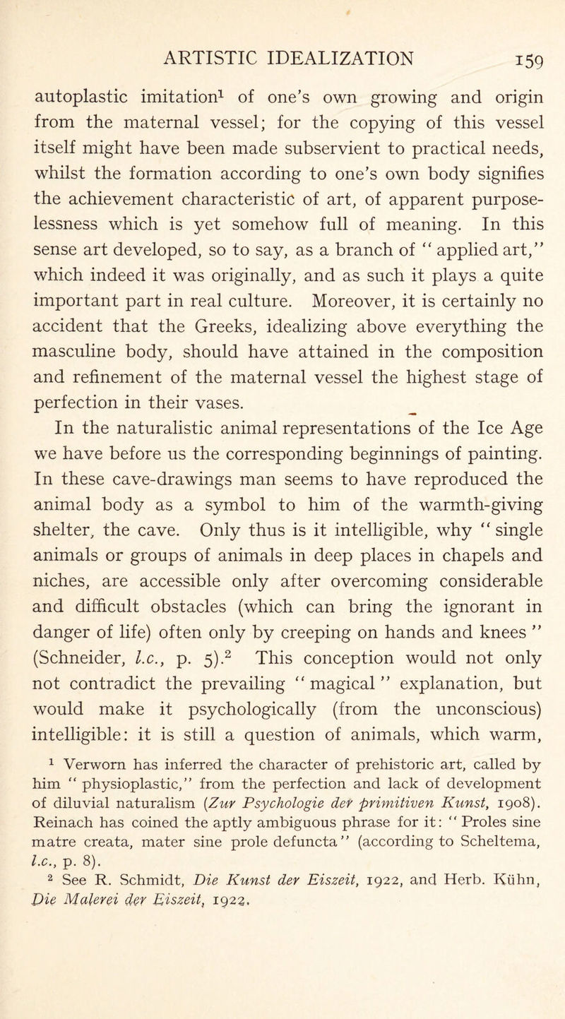 autoplastic imitation1 of one’s own growing and origin from the maternal vessel; for the copying of this vessel itself might have been made subservient to practical needs, whilst the formation according to one’s own body signifies the achievement characteristic of art, of apparent purpose¬ lessness which is yet somehow full of meaning. In this sense art developed, so to say, as a branch of “ applied art,” which indeed it was originally, and as such it plays a quite important part in real culture. Moreover, it is certainly no accident that the Greeks, idealizing above everything the masculine body, should have attained in the composition and refinement of the maternal vessel the highest stage of perfection in their vases. In the naturalistic animal representations of the Ice Age we have before us the corresponding beginnings of painting. In these cave-drawings man seems to have reproduced the animal body as a symbol to him of the warmth-giving shelter, the cave. Only thus is it intelligible, why “ single animals or groups of animals in deep places in chapels and niches, are accessible only after overcoming considerable and difficult obstacles (which can bring the ignorant in danger of life) often only by creeping on hands and knees ” (Schneider, l.c., p. 5).2 This conception would not only not contradict the prevailing “ magical ” explanation, but would make it psychologically (from the unconscious) intelligible: it is still a question of animals, which warm, 1 Verwom has inferred the character of prehistoric art, called by him “ physioplastic,” from the perfection and lack of development of diluvial naturalism (Zur Psychologie der primitiven Kunst, 1908). Reinach has coined the aptly ambiguous phrase for it: “ Proles sine matre creata, mater sine prole defuncta ” (according to Scheltema, l.c., p. 8). 2 See R. Schmidt, Die Kunst der Eiszeit, 1922, and Herb. Kuhn, Die Malerei dev Eiszeit, 1922.